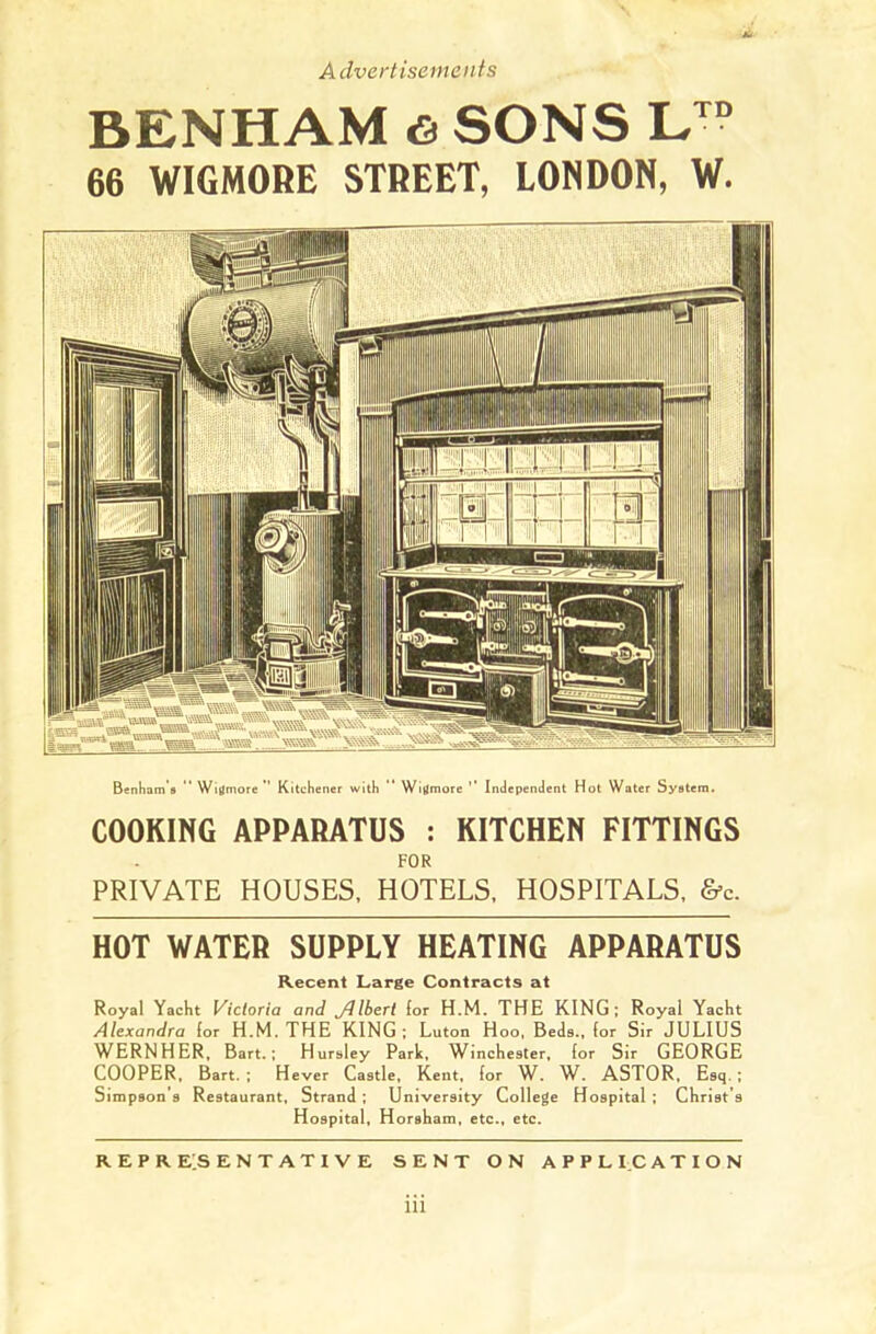 BENHAM & SONS LTD 66 WIGMORE STREET, LONDON, W. Bertram's  Wigmore ” Kitchener with '* Wigmorc ’’ Independent Hot Water System. COOKING APPARATUS : KITCHEN FITTINGS FOR PRIVATE HOUSES, HOTELS, HOSPITALS, &c. HOT WATER SUPPLY HEATING APPARATUS Recent Large Contracts at Royal Yacht Victoria and Jilbert for H.M. THE KING; Royal Yacht Alexandra for H.M. THE KING; Luton Hoo, Beds., for Sir JULIUS WERNHER, Bart.; Hursley Park, Winchester, for Sir GEORGE COOPER, Bart. ; Hever Castle, Kent, for W. W. ASTOR, Esq. ; Simpson s Restaurant, Strand ; University College Hospital ; Christ’s Hospital, Horsham, etc., etc. REPRESENTATIVE SENT ON APPLICATION