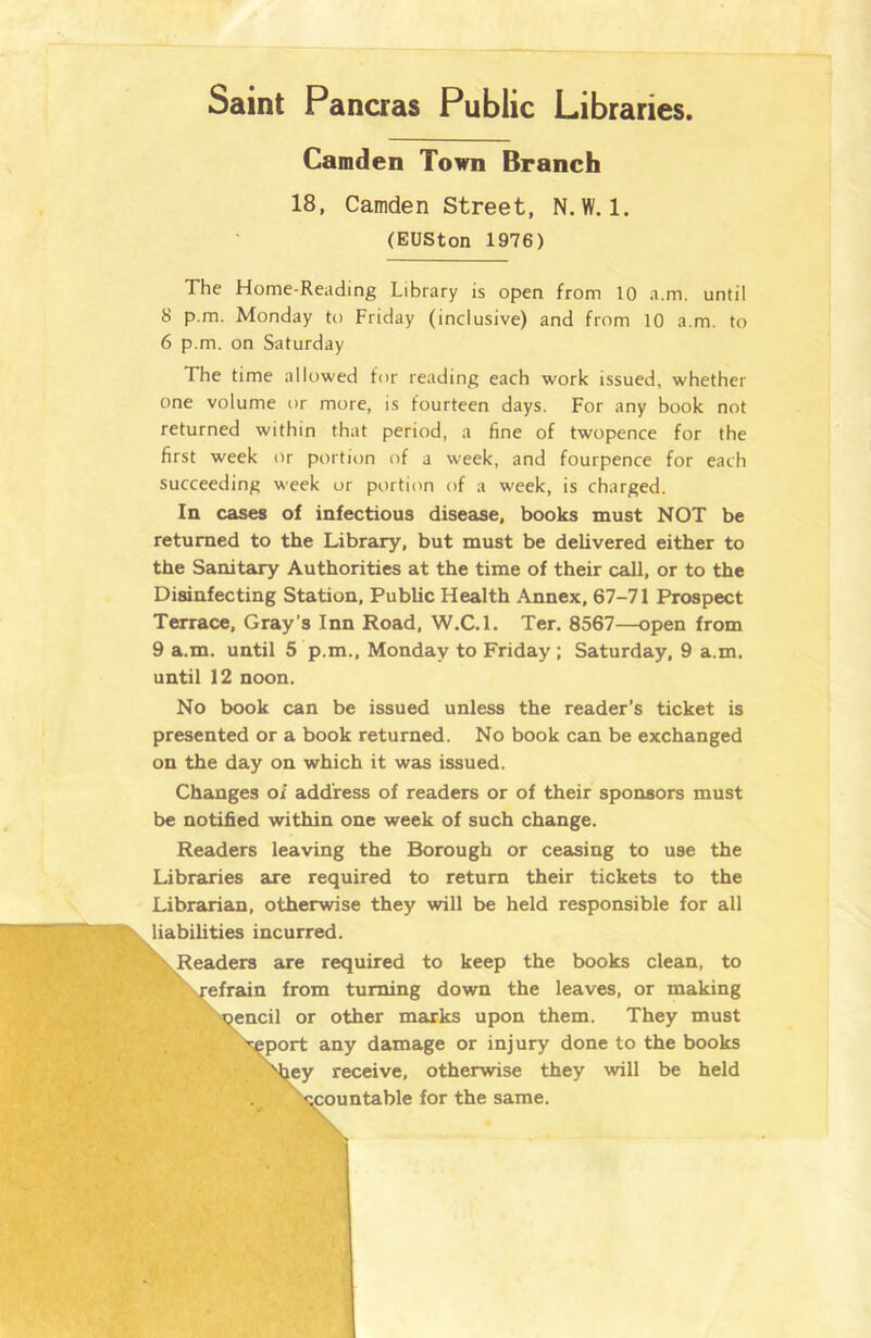 Camden Town Branch 18, Camden Street, N.W. 1. (EUSton 1976) The Home-Reading Library is open from 10 a.m. until 8 p.m. Monday to Friday (inclusive) and from 10 a.m. to 6 p.m. on Saturday The time allowed for reading each work issued, whether one volume or more, is fourteen days. For any book not returned within that period, a fine of twopence for the first week or portion of a week, and fourpence for each succeeding week or portion of a week, is charged. In cases of infectious disease, books must NOT be returned to the Library, but must be delivered either to the Sanitary Authorities at the time of their call, or to the Disinfecting Station, Public Health Annex, 67-71 Prospect Terrace, Gray's Inn Road, W.C.l. Ter. 8567—open from 9 a.m. until 5 p.m., Monday to Friday ; Saturday, 9 a.m. until 12 noon. No book can be issued unless the reader’s ticket is presented or a book returned. No book can be exchanged on the day on which it was issued. Changes of address of readers or of their sponsors must be notified within one week of such change. Readers leaving the Borough or ceasing to use the Libraries are required to return their tickets to the Librarian, otherwise they will be held responsible for all liabilities incurred. Readers are required to keep the books clean, to efrain from turning down the leaves, or making encil or other marks upon them. They must port any damage or injury done to the books ey receive, otherwise they will be held countable for the same.