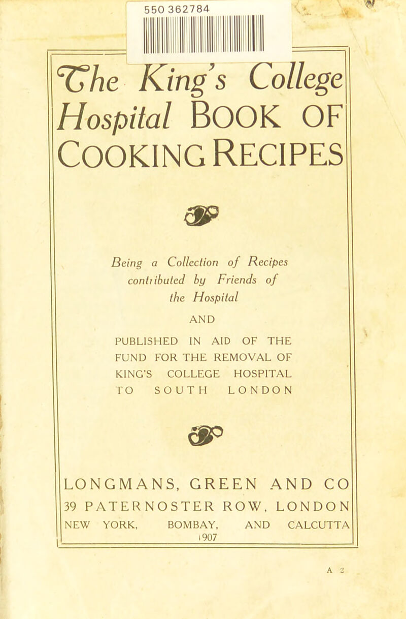 550 362784 c&he Kings College Hospital Book of Cooking Recipes Being a Collection of Recipes conhibuted by Friends of the Hospital AND PUBLISHED IN AID OF THE FUND FOR THE REMOVAL OF KING'S COLLEGE HOSPITAL TO SOUTH LONDON &P LONGMANS, GREEN AND CO 39 PATERNOSTER ROW, LONDON NEW YORK, BOMBAY, AND CALCUTTA 1907