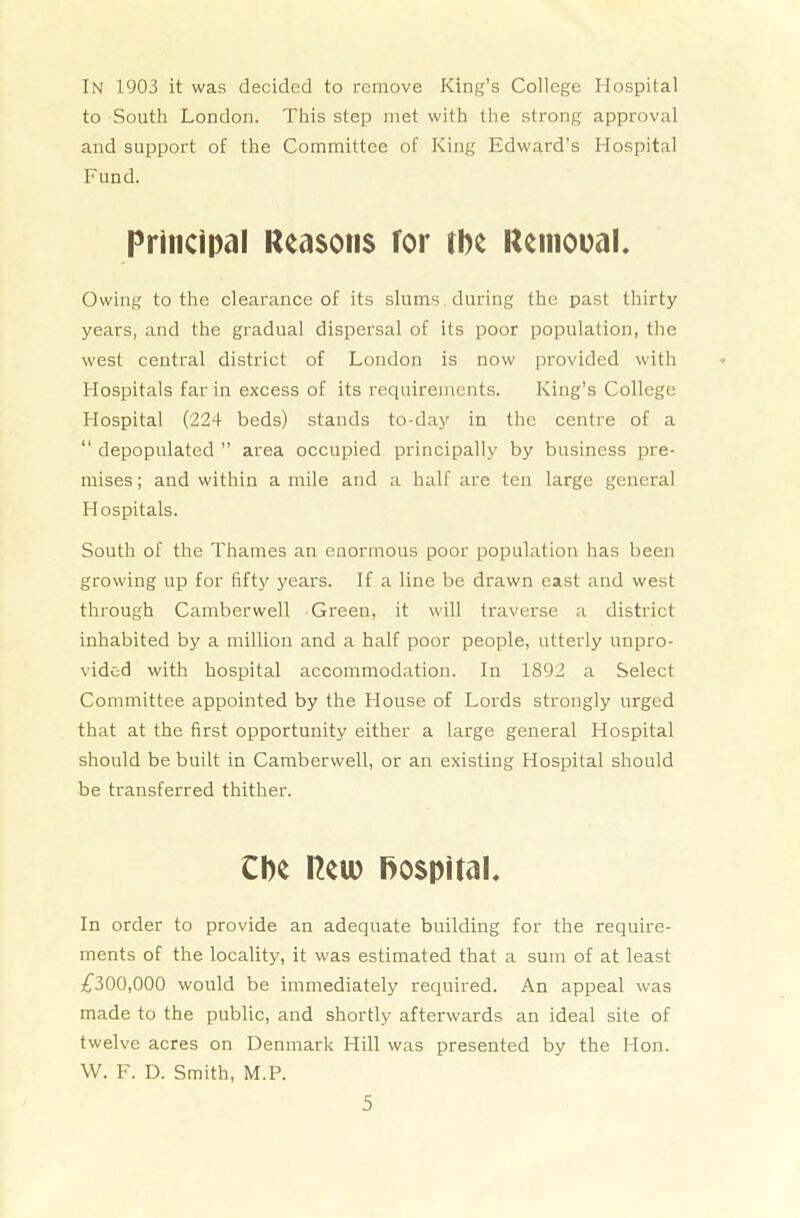 In 1903 it was decided to remove King’s College Hospital to South London. This step met with the strong approval and support of the Committee of King Edward’s Hospital Fund. Principal Reasons for the Removal. Owing to the clearance of its slums during the past thirty years, and the gradual dispersal of its poor population, the west central district of London is now provided with Hospitals far in excess of its requirements. King’s College Hospital (224 beds) stands to-day in the centre of a “ depopulated ” area occupied principally by business pre- mises ; and within a mile and a half are ten large general Hospitals. South of the Thames an enormous poor population has been growing up for fifty years. If a line be drawn east and west through Camberwell Green, it will traverse a district inhabited by a million and a half poor people, utterly unpro- vided with hospital accommodation. In 1892 a Select Committee appointed by the House of Lords strongly urged that at the first opportunity either a large general Hospital should be built in Camberwell, or an existing Hospital should be transferred thither. Cbe Reiv hospital. In order to provide an adequate building for the require- ments of the locality, it was estimated that a sum of at least £300,000 would be immediately required. An appeal was made to the public, and shortly afterwards an ideal site of twelve acres on Denmark Hill was presented by the Hon. W. F. D. Smith, M.P.