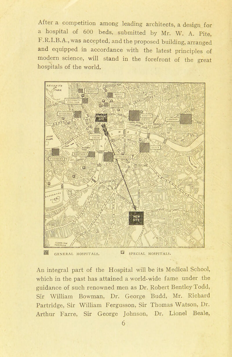 HE CENT'S Nnc3°2^LJ UNIVEMSITY COI.L IIO.S I.ON DON IIOMcr.r MIllDLESEX sov 1113'CKOHCE'S SafeSi fiSig® An integral part of the Hospital will be its Medical School, which in the past has attained a world-wide fame under the guidance of such renowned men as Dr. Robert Bentley Todd, Sir William Bowman, Dr. George Budd, Mr. Richard Partridge, Sir William Fergusson, Sir Thomas Watson, Dr. Arthur Farre, Sir George Johnson, Dr. Lionel Beale, 6 After a competition among leading architects, a design for a hospital of 600 beds, submitted by Mr. W. A. Pite, r.R.I.B.A., was accepted, and the proposed building, arranged and equipped in accordance with the latest principles of modern science, will stand in the forefront of the great hospitals of the world. GENERAL HOSPITALS. SPECIAL HOSPITALS.