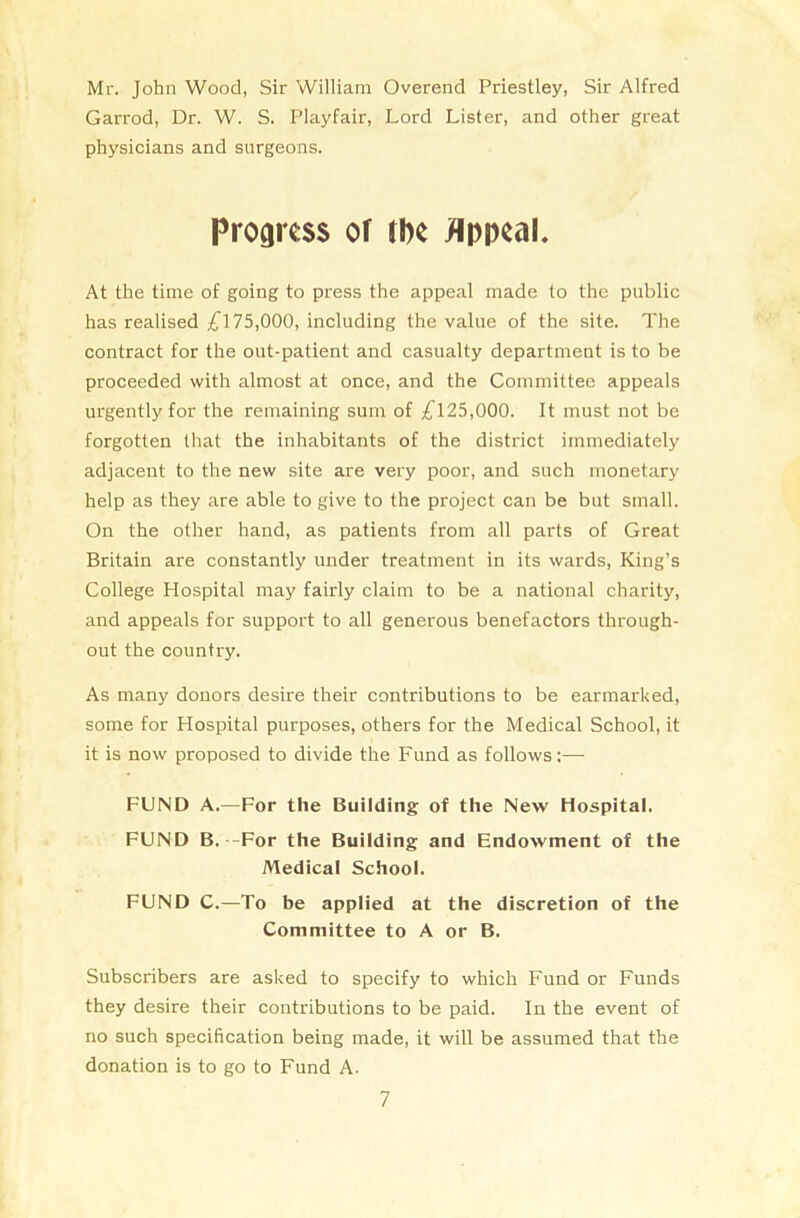 Mr. John Wood, Sir William Overend Priestley, Sir Alfred Garrod, Dr. W. S. Playfair, Lord Lister, and other great physicians and surgeons. Progress of tbe Appeal. At the time of going to press the appeal made to the public has realised £175,000, including the value of the site. The contract for the out-patient and casualty department is to be proceeded with almost at once, and the Committee appeals urgently for the remaining sum of £125,000. It must not be forgotten that the inhabitants of the district immediately adjacent to the new site are very poor, and such monetary help as they are able to give to the project can be but small. On the other hand, as patients from all parts of Great Britain are constantly under treatment in its wards, King’s College Hospital may fairly claim to be a national charity, and appeals for support to all generous benefactors through- out the country. As many donors desire their contributions to be earmarked, some for Hospital purposes, others for the Medical School, it it is now proposed to divide the Fund as follows:— FUND A.—For the Building of the New Hospital. FUND B. -For the Building and Endowment of the Medical School. FUND C.—To be applied at the discretion of the Committee to A or B. Subscribers are asked to specify to which Fund or Funds they desire their contributions to be paid. In the event of no such specification being made, it will be assumed that the donation is to go to Fund A.