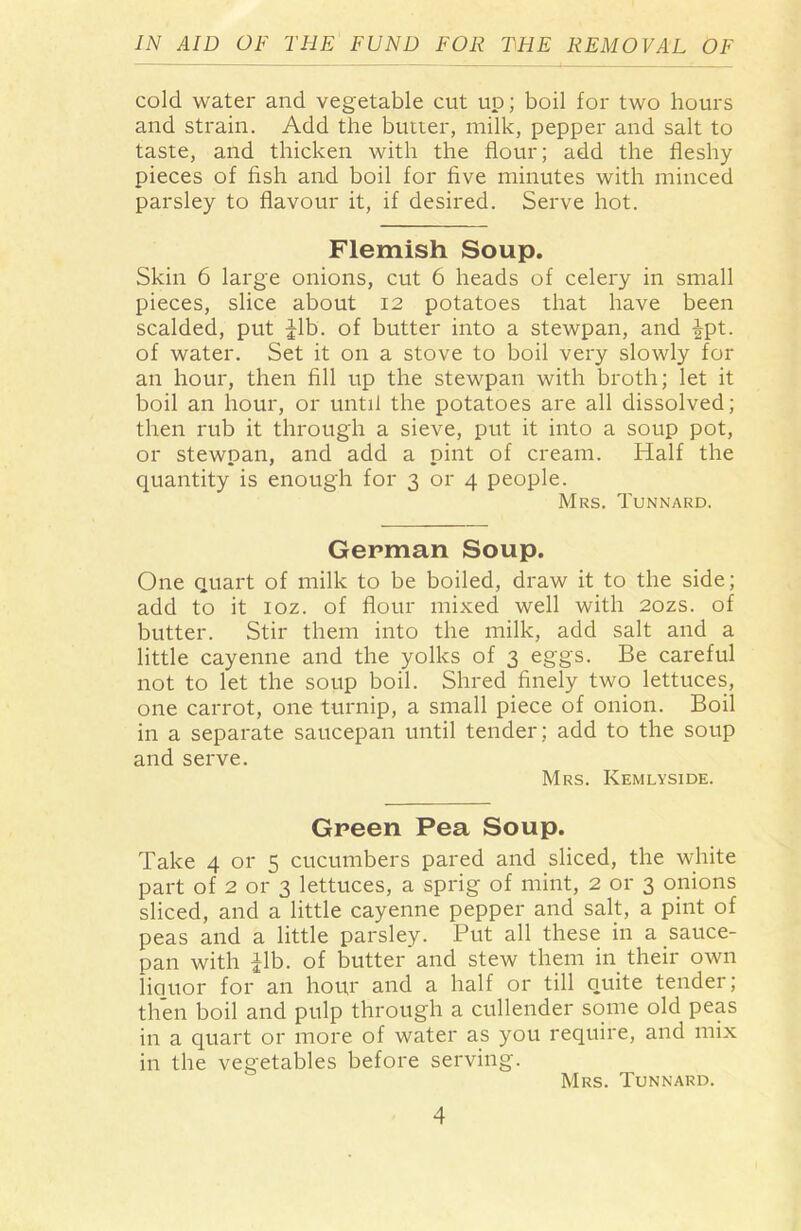 cold water and vegetable cut up; boil for two hours and strain. Add the butter, milk, pepper and salt to taste, and thicken with the flour; add the fleshy pieces of fish and boil for five minutes with minced parsley to flavour it, if desired. Serve hot. Flemish Soup. Skin 6 large onions, cut 6 heads of celery in small pieces, slice about 12 potatoes that have been scalded, put ^lb. of butter into a stewpan, and |pt. of water. Set it on a stove to boil very slowly for an hour, then fill up the stewpan with broth; let it boil an hour, or until the potatoes are all dissolved; then rub it through a sieve, put it into a soup pot, or stewpan, and add a pint of cream. Half the quantity is enough for 3 or 4 people. Mrs. Tunnard. German Soup. One quart of milk to be boiled, draw it to the side; add to it ioz. of flour mixed well with 2ozs. of butter. Stir them into the milk, add salt and a little cayenne and the yolks of 3 eggs. Be careful not to let the soup boil. Shred finely two lettuces, one carrot, one turnip, a small piece of onion. Boil in a separate saucepan until tender; add to the soup and serve. Mrs. Kemlyside. Green Pea Soup. Take 4 or 5 cucumbers pared and sliced, the white part of 2 or 3 lettuces, a sprig of mint, 2 or 3 onions sliced, and a little cayenne pepper and salt, a pint of peas and a little parsley. Put all these in a sauce- pan with Tib. of butter and stew them in their own liauor for an hour and a half or till quite tender; then boil and pulp through a cullender some old peas in a quart or more of water as you require, and mix in the vegetables before serving. Mrs. Tunnard.