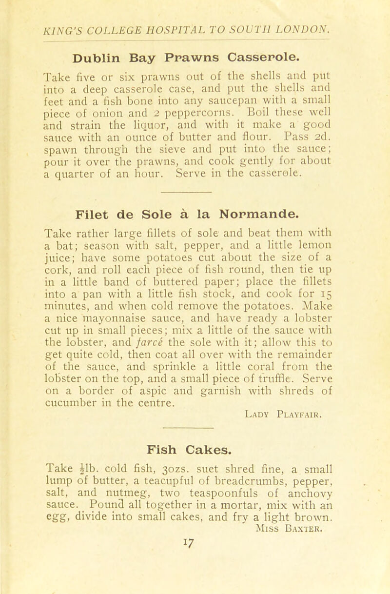 Dublin Bay Prawns Casserole. Take five or six prawns out of the shells and put into a deep casserole case, and put the shells and feet and a fish bone into any saucepan with a small piece of onion and 2 peppercorns. Boil these well and strain the liquor, and with it make a good sauce with an ounce of butter and flour. Pass 2d. spawn through the sieve and put into the sauce; pour it over the prawns, and cook gently for about a quarter of an hour. Serve in the casserole. Filet de Sole a la Normande. Take rather large fillets of sole and beat them with a bat; season with salt, pepper, and a little lemon juice; have some potatoes cut about the size of a cork, and roll each piece of fish round, then tie up in a little band of buttered paper; place the fillets into a pan with a little fish stock, and cook for 15 minutes, and when cold remove the potatoes. Make a nice mayonnaise sauce, and have ready a lobster cut up in small pieces; mix a little of the sauce with the lobster, and farce the sole with it; allow this to get quite cold, then coat all over with the remainder of the sauce, and sprinkle a little coral from the lobster on the top, and a small piece of truffle. Serve on a border of aspic and garnish with shreds of cucumber in the centre. Lady Playfair. Fish Cakes. Take |lb. cold fish, 30ZS. suet shred fine, a small lump of butter, a teacupful of breadcrumbs, pepper, salt, and nutmeg, two teaspoonfuls of anchovy sauce. Pound all together in a mortar, mix with an egg, divide into small cakes, and fry a light brown. Miss Baxter. l7