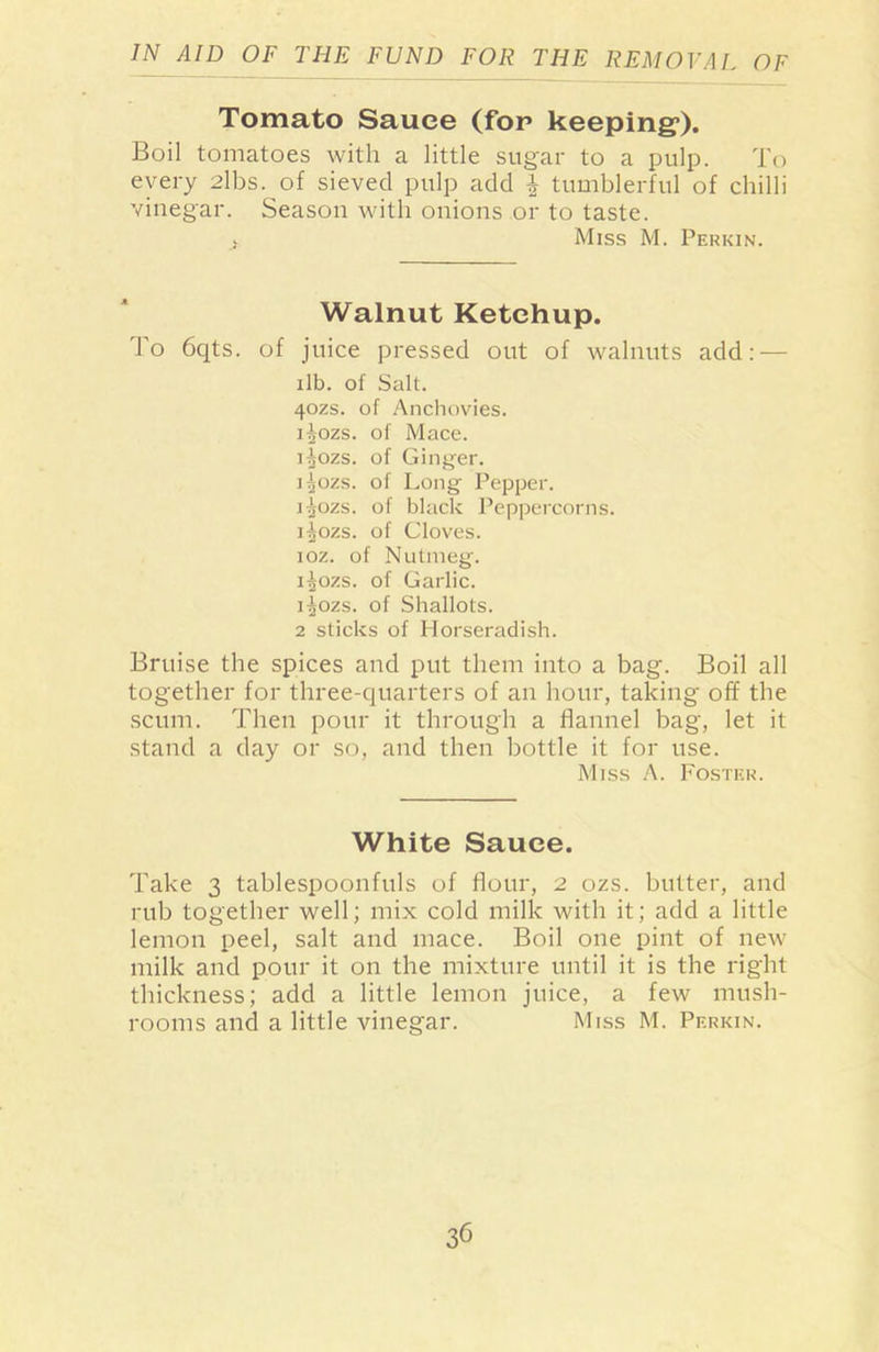 Tomato Sauce (for keeping*). Boil tomatoes with a little sugar to a pulp. To every 2lbs. of sieved pulp add £ tumblerful of chilli vinegar. Season with onions or to taste. > Miss M. Perkin. Walnut Ketchup. To 6qts. of juice pressed out of walnuts add: — ilb. of Salt. 4ozs. of Anchovies. isozs. of Mace. i^ozs. of Ginger. i^ozs. of Long Pepper. jgozs. of black Peppercorns. i^ozs. of Cloves. ioz. of Nutmeg. i^ozs. of Garlic. i^ozs. of Shallots. 2 sticks of Horseradish. Bruise the spices and put them into a bag. Boil all together for three-quarters of an hour, taking off the scum. Then pour it through a flannel bag, let it stand a day or so, and then bottle it for use. Miss A. Foster. White Sauce. Take 3 tablespoonfuls of flour, 2 ozs. butter, and rub together well; mix cold milk with it; add a little lemon peel, salt and mace. Boil one pint of new milk and pour it on the mixture until it is the right thickness; add a little lemon juice, a few mush- rooms and a little vinegar. Miss M. Perkin.