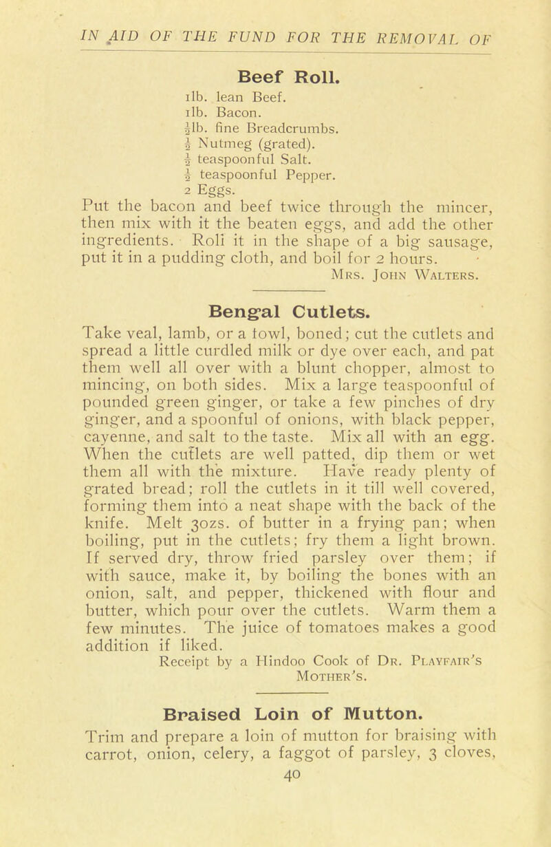 Beef Roll. ilb. lean Beef, ilb. Bacon. Alb. fine Breadcrumbs. 1 Nutmeg (grated). A teaspoonful Salt. 5 teaspoonful Pepper. 2 Eggs. Put the bacon and beef twice through the mincer, then mix with it the beaten eggs, and add the other ingredients. Roll it in the shape of a big sausage, put it in a pudding cloth, and boil for 2 hours. Mrs. John Walters. Bengal Cutlets. Take veal, lamb, or a fowl, boned; cut the cutlets and spread a little curdled milk or dye over each, and pat them well all over with a blunt chopper, almost to mincing, on both sides. Mix a large teaspoonful of pounded green ginger, or take a few pinches of dry ginger, and a spoonful of onions, with black pepper, cayenne, and salt to the taste. Mix all with an egg. When the cutlets are well patted, dip them or wet them all with the mixture. Have ready plenty of grated bread; roll the cutlets in it till well covered, forming them into a neat shape with the back of the knife. Melt 30ZS. of butter in a frying pan; when boiling, put in the cutlets; fry them a light brown. If served dry, throw fried parsley over them; if with sauce, make it, by boiling the bones with an onion, salt, and pepper, thickened with flour and butter, which pour over the cutlets. Warm them a few minutes. The juice of tomatoes makes a good addition if liked. Receipt by a Hindoo Cook of Dr. Playfair's Mother's. Braised Loin of Mutton. Trim and prepare a loin of mutton for braising with carrot, onion, celery, a faggot of parsley, 3 cloves,