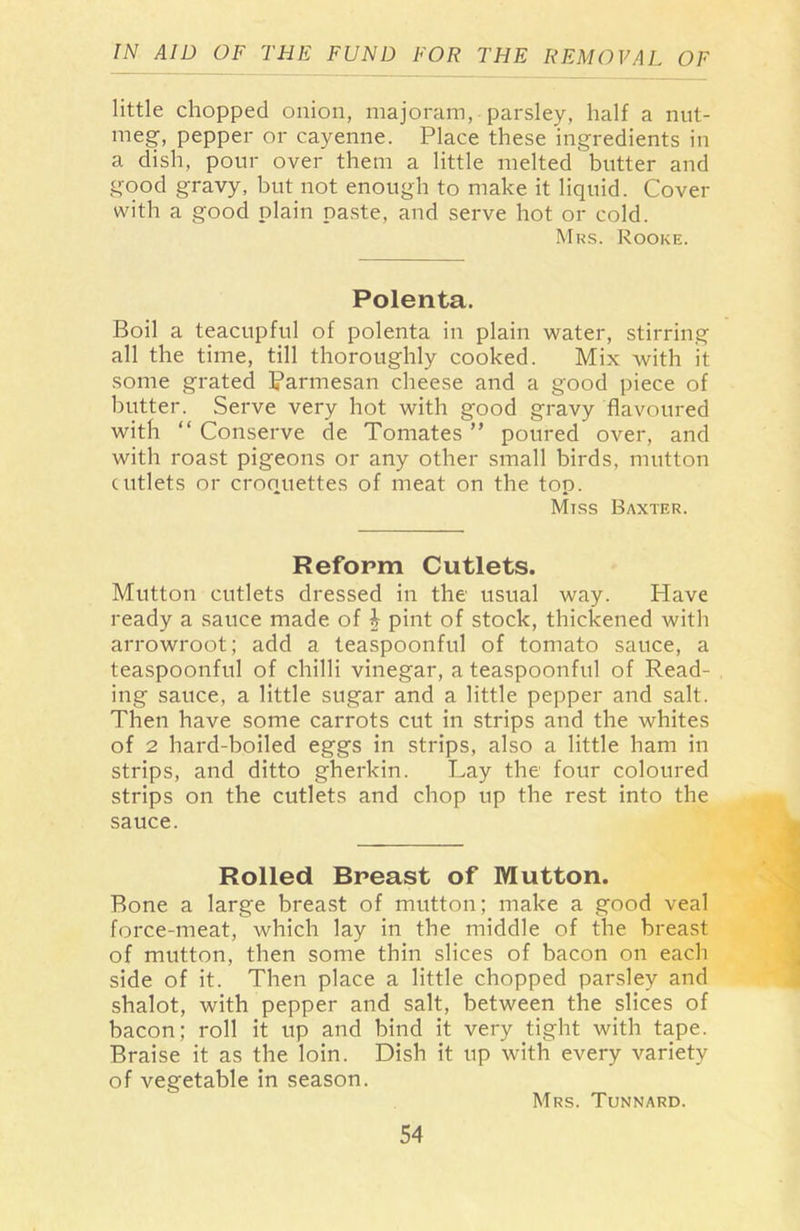little chopped onion, majoram, parsley, half a nut- meg, pepper or cayenne. Place these ingredients in a dish, pour over them a little melted butter and good gravy, but not enough to make it liquid. Cover with a good plain paste, and serve hot or cold. Mrs. Rooke. Polenta. Boil a teacupful of polenta in plain water, stirring all the time, till thoroughly cooked. Mix with it some grated Parmesan cheese and a good piece of butter. Serve very hot with good gravy flavoured with “ Conserve de Tomates ” poured over, and with roast pigeons or any other small birds, mutton cutlets or croquettes of meat on the top. Miss Baxter. Reform Cutlets. Mutton cutlets dressed in the usual way. Have ready a sauce made of i pint of stock, thickened with arrowroot; add a teaspoonful of tomato sauce, a teaspoonful of chilli vinegar, a teaspoonful of Read- ing sauce, a little sugar and a little pepper and salt. Then have some carrots cut in strips and the whites of 2 hard-boiled eggs in strips, also a little ham in strips, and ditto gherkin. Lay the four coloured strips on the cutlets and chop up the rest into the sauce. Rolled Breast of Mutton. Bone a large breast of mutton; make a good veal force-meat, which lay in the middle of the breast of mutton, then some thin slices of bacon on each side of it. Then place a little chopped parsley and shalot, with pepper and salt, between the slices of bacon; roll it up and bind it very tight with tape. Braise it as the loin. Dish it up with every variety of vegetable in season. Mrs. Tunnard.