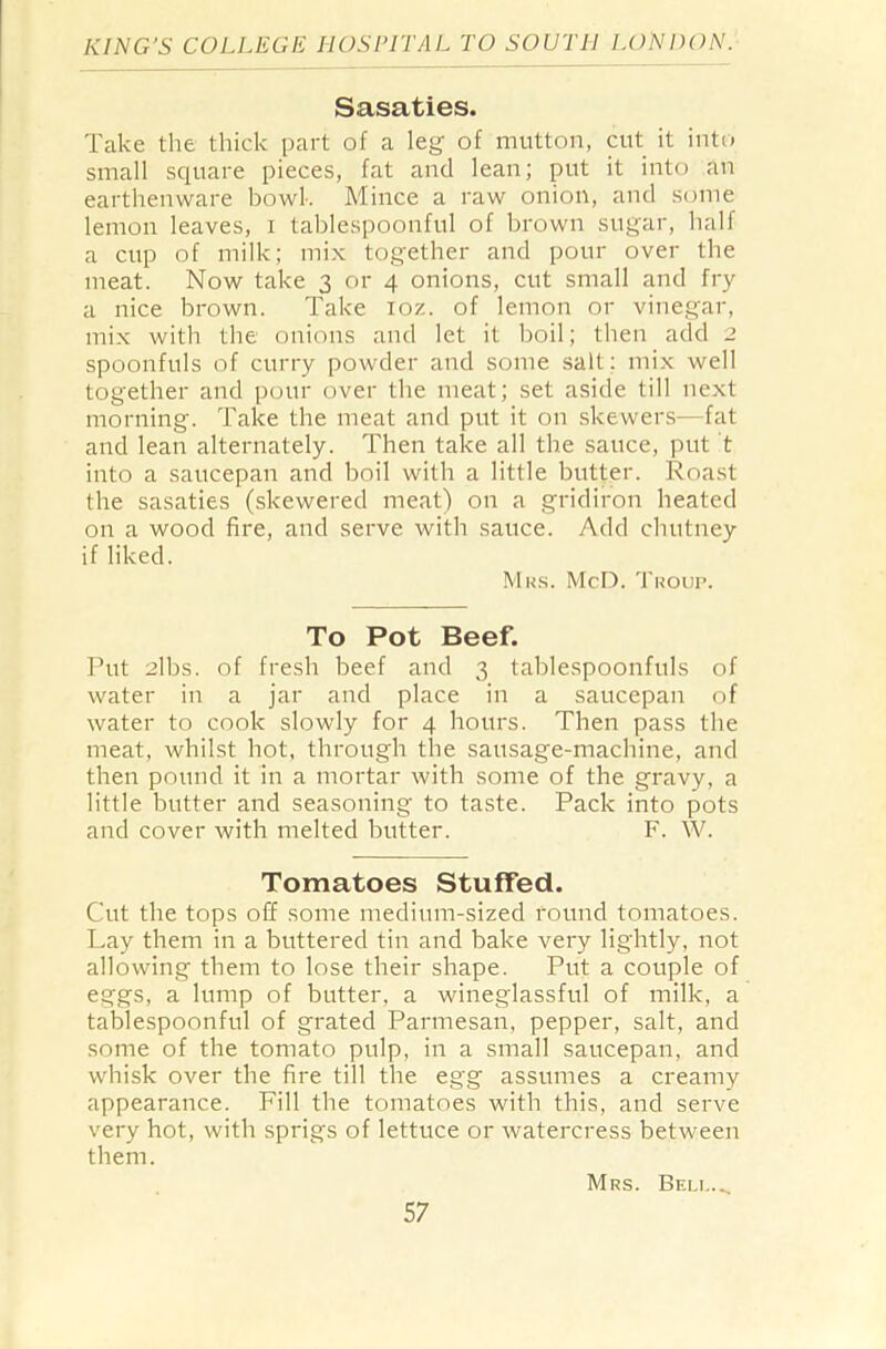 Sasaties. Take the thick part of a leg of mutton, cut it into small square pieces, fat and lean; put it into an earthenware bowk Mince a raw onion, and some lemon leaves, i tablespoonful of brown sugar, half a cup of milk; mix together and pour over the meat. Now take 3 or 4 onions, cut small and fry a nice brown. Take ioz. of lemon or vinegar, mix with the onions and let it boil; then add 2 spoonfuls of curry powder and some salt: mix well together and pour over the meat; set aside till next morning. Take the meat and put it on skewers—fat and lean alternately. Then take all the sauce, put t into a saucepan and boil with a little butter. Roast the sasaties (skewered meat) on a gridiron heated on a wood fire, and serve with sauce. Add chutney if liked. Mrs. McD. Troup. To Pot Beef. Put 2lbs. of fresh beef and 3 tablespoonfuls of water in a jar and place in a saucepan of water to cook slowly for 4 hours. Then pass the meat, whilst hot, through the sausage-machine, and then pound it in a mortar with some of the gravy, a little butter and seasoning to taste. Pack into pots and cover with melted butter. F. W. Tomatoes Stuffed. Cut the tops off some medium-sized round tomatoes. Lay them in a buttered tin and bake very lightly, not allowing them to lose their shape. Put a couple of eggs, a lump of butter, a wineglassful of milk, a tablespoonful of grated Parmesan, pepper, salt, and some of the tomato pulp, in a small saucepan, and whisk over the fire till the egg assumes a creamy appearance. Fill the tomatoes with this, and serve very hot, with sprigs of lettuce or watercress between them. Mrs. Beu,.„