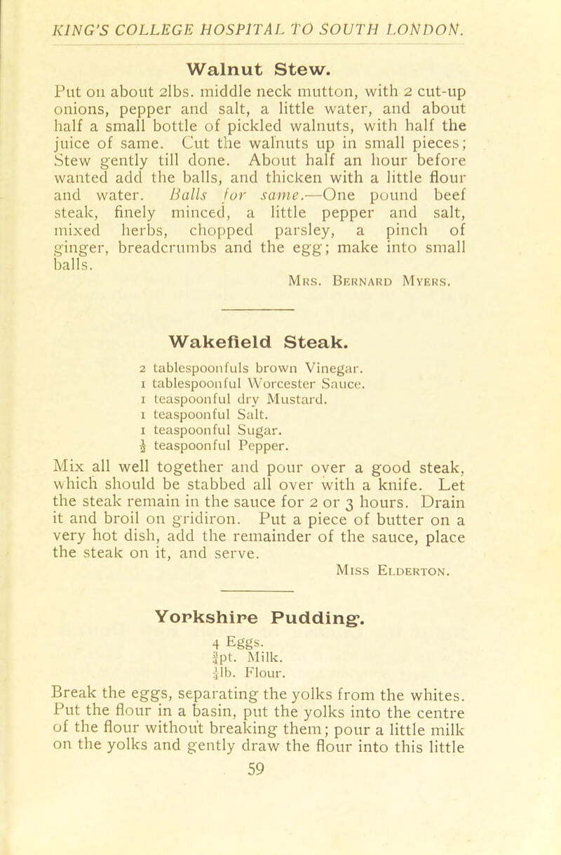 Walnut Stew. Put on about 2lbs. middle neck mutton, with 2 cut-up onions, pepper and salt, a little water, and about half a small bottle of pickled walnuts, with half the juice of same. Cut the walnuts up in small pieces; Stew gently till done. About half an hour before wanted add the balls, and thicken with a little flour and water. Balls for same.—One pound beef steak, finely minced, a little pepper and salt, mixed herbs, chopped parsley, a pinch of ginger, breadcrumbs and the egg; make into small balls. Mrs. Bernard Myers. Wakefield Steak. 2 tablespoonfuls brown Vinegar, x tablespoonful Worcester Sauce. 1 teaspoonful dry Mustard. 1 teaspoon ful Salt. 1 teaspoonful Sugar. 5 teaspoonful Pepper. Mix all well together and pour over a good steak, which should be stabbed all over with a knife. Let the steak remain in the sauce for 2 or 3 hours. Drain it and broil on gridiron. Put a piece of butter on a very hot dish, add the remainder of the sauce, place the steak on it, and serve. Miss Elderton. Yorkshire Pudding*. 4 Eggs, fpt. Milk, gib. Flour. Break the eggs, separating the yolks from the whites. Put the flour in a basin, put the yolks into the centre of the flour without breaking them; pour a little milk on the yolks and gently draw the flour into this little