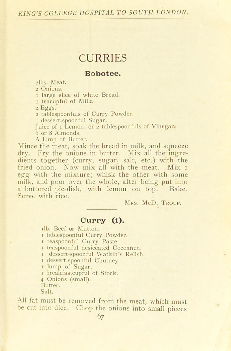 CURRIES Bobotee. 2lbs. Meat. 2 Onions. x large slice of white Bread. 1 teacupful of Milk. 2 Eggs. 2 tablespoon fuls of Curry Powder, x dessert-spoonful Sugar. Juice of i Lemon, or 2 tablespoon fuls of Vinegar. 6 or 8 Almonds. A lump of Butter. Mince the meat, soak the bread in milk, and squeeze dry. Fry the onions in butter. Mix all the ingre- dients together (curry, sugar, salt, etc.) with the fried onion. Now mix all with the meat. Mix 1 egg with the mixture; whisk the other with some milk, and pour over the whole, after being put into a buttered pie-dish, with lemon on top. Bake. Serve with rice. Mrs. McD. Troup. Cuppy (1). ilb. Beef or Mutton. 1 tablespoonful Curry Powder. 1 teaspoonful Curry Paste. 1 teaspoonful desiccated Cocoanut. 1 dessert-spoonful Watkin’s Relish. 1 dessert-spoonful Chutney. 1 lump of Sugar. 1 breakfastcupful of Stock. 4 Onions (small). Butter. Salt. All fat must be removed from the meat, which must be cut into dice. Chop the onions into small pieces