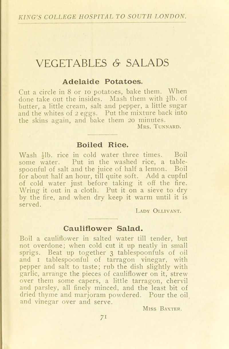 VEGETABLES c9 SALADS Adelaide Potatoes. Cut a circle in 8 or io potatoes, bake them. When done take out the insides. Mash them with Jib. of butter, a little cream, salt and pepper, a little sugar and the whites of 2 eggs. Put the mixture back into the skins again, and bake them 20 minutes. Mrs. Tunnard. Boiled Rice. Wash £lb. rice in cold water three times. Boil some water. Put in the washed rice, a table- spoonful of salt and the juice of half a lemon. Boil for about half an hour, till quite soft. Add a cupful of cold water just before taking it off tbe fire. Wring it out in a cloth. Put it on a sieve to dry by the fire, and when dry keep it warm until it is served. Lady Ollivant. Cauliflower Salad. Boil a cauliflower in salted water till tender, but not overdone; when cold cut it up neatly in small sprigs. Beat up together 3 tablespoonfuls of oil and 1 tablespoonful of tarragon vinegar, with pepper and salt to taste; rub the dish slightly with garlic, arrange the pieces of cauliflower on it, strew over them some capers, a little tarragon, chervil and parsley, all finely minced, and the least bit of dried thyme and marjoram powdered. Pour the oil and vinegar over and serve. Miss Baxter. 7i