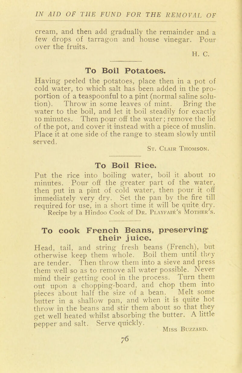 cream, and then add gradually the remainder and a few drops of tarragon and house vinegar. Pour over the fruits. H. C. To Boil Potatoes. Having peeled the potatoes, place then in a pot of cold water, to which salt has been added in the pro- portion of a teaspoonful to a pint (normal saline solu- tion). Throw in some leaves of mint. Bring the water to the boil, and let it boil steadily for exactly io minutes. Then pour off the water; remove the lid of the pot, and cover it instead with a piece of muslin. Place it at one side of the range to steam slowly until served. Sr. Clair Thomson. To Boil Rice. Put the rice into boiling water, boil it about io minutes. Pour off the greater part of the water, then put in a pint of cold water, then pour it off immediately very dry. Set the pan by the fire till required for use, in a short time it will be quite dry. Recipe by a Hindoo Cook of Dr. Playfair’s Mother’s. To cook French Beans, preserving1 their juice. Head, tail, and string fresh beans (French), but otherwise keep them whole. Boil them until they are tender. Then throw them into a sieve and press them well so as to remove all water possible. Never mind their getting cool in the process. Turn them out upon a chopping-board, and chop them into pieces about half the size of a bean. Melt some butter in a shallow pan, and when it is quite hot throw in the beans and stir them about so that they get well heated whilst absorbing the butter. A little pepper and salt. Serve quickly. Miss Buzzard.