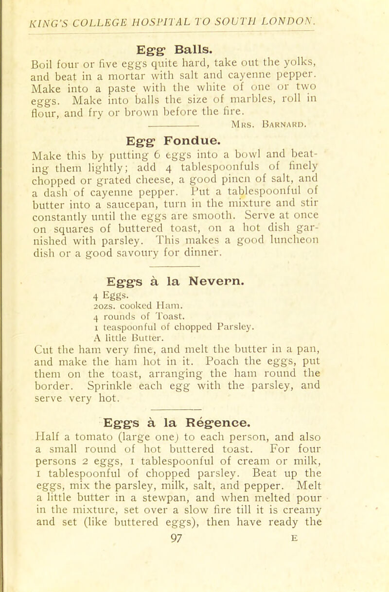 Egg* Balls. Boil four or five eggs quite hard, take out the yolks, and beat in a mortar with salt and cayenne pepper. Make into a paste with the white of one or two eggs. Make into balls the size of marbles, roll in flour, and fry or brown before the fire. Mrs. Barnard. Egg Fondue. Make this by putting 6 eggs into a bowl and beat- ing them lightly; add 4 tablespoonfuls of finely chopped or grated cheese, a good pincn of salt, and a dash of cayenne pepper. Put a tablespoonful of butter into a saucepan, turn in the mixture and stir constantly until the eggs are smooth. Serve at once on squares of buttered toast, on a hot dish gar- nished with parsley. This makes a good luncheon dish or a good savoury for dinner. Eggs a la Nevern. 4 Eggs. 20zs. cooked Ham. 4 rounds of Toast. 1 teaspoonful of chopped Parsley. A little Butter. Cut the ham very fine, and melt the butter in a pan, and make the ham hot in it. Poach the eggs, put them on the toast, arranging the ham round the border. Sprinkle each egg with the parsley, and serve very hot. Eggs a la Regence. Half a tomato (large onej to each person, and also a small round of hot buttered toast. For four persons 2 eggs, 1 tablespoonful of cream or milk, 1 tablespoonful of chopped parsley. Beat up the eggs, mix the parsley, milk, salt, and pepper. Melt a little butter in a stewpan, and when melted pour in the mixture, set over a slow fire till it is creamy and set (like buttered eggs), then have ready the