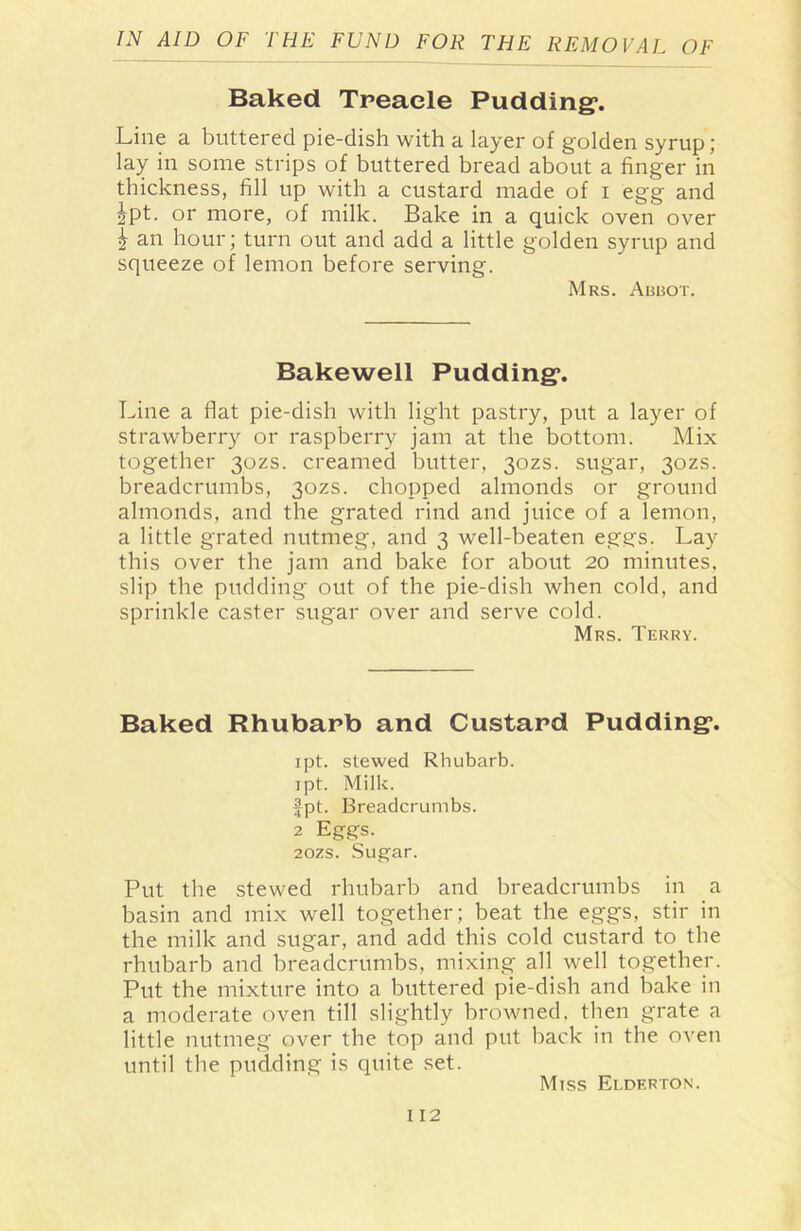 Baked Treacle Pudding*. Line a buttered pie-dish with a layer of golden syrup; lay in some strips of buttered bread about a finger in thickness, fill up with a custard made of i egg and ipt. or more, of milk. Bake in a quick oven over | an hour; turn out and add a little golden syrup and squeeze of lemon before serving. Mrs. Abbot. Bakewell Pudding*. Line a flat pie-dish with light pastry, put a layer of strawberry or raspberry jam at the bottom. Mix together 30ZS. creamed butter, 30ZS. sugar, 30ZS. breadcrumbs, 30ZS. chopped almonds or ground almonds, and the grated rind and juice of a lemon, a little grated nutmeg, and 3 well-beaten eggs. Lay this over the jam and bake for about 20 minutes, slip the pudding out of the pie-dish when cold, and sprinkle caster sugar over and serve cold. Mrs. Terry. Baked Rhubarb and Custard Pudding*. ipt. stewed Rhubarb. ipt. Milk. fpt. Breadcrumbs. 2 Eggs. 20ZS. Sugar. Put the stewed rhubarb and breadcrumbs in a basin and mix well together; beat the eggs, stir in the milk and sugar, and add this cold custard to the rhubarb and breadcrumbs, mixing all well together. Put the mixture into a buttered pie-dish and bake in a moderate oven till slightly browned, then grate a little nutmeg over the top and put back in the oven until the pudding is quite set. Miss Elderton.