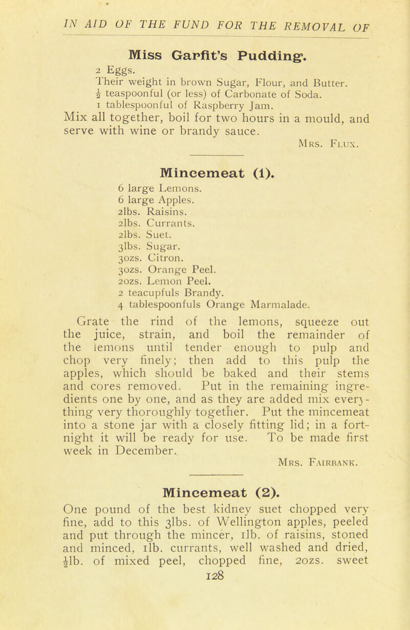 Miss Garfit’s Pudding*. 2 Eggs. Their weight in brown Sugar, Flour, and Butter. J teaspoonful (or less) of Carbonate of Soda, i tablespoonful of Raspberry Jam. Mix all together, boil for two hours in a mould, and serve with wine or brandy sauce. Mrs. Flux. Mincemeat (1). 6 large Lemons. 6 large Apples. 2lbs. Raisins. 2lbs. Currants. 2lbs. Suet. 3lbs. Sugar. 30ZS. Citron. 30ZS. Orange Peel. 20ZS. Lemon Peel. 2 teacupfuls Brandy. 4 tablespoonfuls Orange Marmalade. Grate the rind of the lemons, squeeze out the juice, strain, and boil the remainder of the lemons until tender enough to pulp and chop very finely; then add to this pulp the apples, which should be baked and their stems and cores removed. Put in the remaining ingre- dients one by one, and as they are added mix ever)- thing very thoroughly together. Put the mincemeat into a stone jar with a closely fitting lid; in a fort- night it will be ready for use. To be made first week in December. Mrs. Fairbank. Mincemeat (2). One pound of the best kidney suet chopped very fine, add to this 3lbs. of Wellington apples, peeled and put through the mincer, 1 lb. of raisins, stoned and minced, ilb. currants, well washed and dried, Jib. of mixed peel, chopped fine, 2ozs. sweet