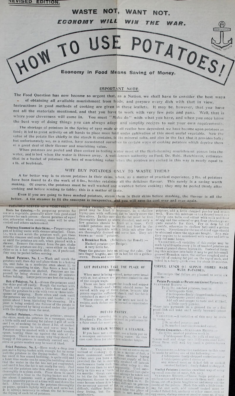 ^fcVISEP EDITION. WASTE NOT, WANT NOT. EG ON OMIT WSLL WSN THE WAR. Economy in Food M&arts Saving ©f Money. IMPORTANT NOTE. The Food Question has now become so urgent that, as a Nation, we shall have to consider the best wavs * of obtaining all available nourishment from fcods, and prepare every dish with that in view. Instructions in good methods of cooking are given jin these leaflets. It may be. however, that you have not all the materials mentioned, and that you have to work with very few pots and pans. Well, that is w si ere your cleverness will come in. You must “Make do” with what you have, and when you once know t anti simplify recipes to suit your own requirements. The shortage o. potatoes in the Spring of 1917 made UP all realise how dependent we have become upon potatoes as food ; it led to great activity on ail hands to place more lai d under cultivation of this most useful vegetable. Now the value of fhe nofnfo lime rhiafin :» *. . • . , ,, , , . r its mineral salts, and also in the fact that it provides bulk ; es to certain ways of cooking potatoes which deprive them value of the potato lies chiefly in the starch it contains, ir but unfortunately we, as a nation, have accustomed oursel of a great deal of their flavour and nourishing value. When potatoes are peeled and then cooked in boiling w!ater most of the flesh=forming nourishment passes into the vatei, and is iost when the water is thrown away. A welUknown authority on Food, Dr. Robt. Hutchinson, estimates that in a bushel of potatoes the loss of nourishing value When the potatoes are cooked in this wav is nearly equal to 1 lb. of beefsteak. WHY BUY POTATOES ONLY TO WASTE THEM? matter of practical experience. 7 (bs. of potatoes This surely is a saving worth they may be peeled thinly after A far better way is to steam potatoes in their skins, when, as a base been found to da the work of 8 lbs., besides retaining; all the delicious flavour, making. O. course, the potatoes must be well washed and scrubbed before cooking; cooking and before sending to table; this is a matter of taste. Even if you aie going to have mashed potatoes, steam .them in their skins before mashing, the flavour is ail the pr. A tin cfoamuM Fn £Z4- ^I, .. . ®® jfuidiucs., steam .mem :n tneir sicins oeiure masmng, me nav< better. A tin steamer to fit the saucepan is inexpensive, aid you will save its cost over and over again. i n < Till. potatoes-served a-s a -vEurriYnEE.r—mw'pamrogg Hints for Catering.—In preparing potatoes for ive as a vegetable, generally allow two good-sized potatoes for each person : choose potatoes of equal size, otherwise when cooking, some will be over- cooked and others undercooked. Polaloes Steamed in theirSkins.—Prepare asauce- pan of boiling- water with steamer attached. Clean wash and scrub the potatoes well, put them into the steamer and cook for about half-an-hour, 01 until the potatoes are soft, when pierced with a skewer, I,amove the steamer from the pan shake it until the potatoes are dry ; serve either in their ■skms or in a hot vegetable dish ; or, if preferred, they may be peeled before serving. Baked Potatoes, No. 1. —Wash and scrub the potatoes well, then dry and place them in a bokiim tin, and bake in a moderate oven about 11 to ~ Hours, according to size. Too fierce a heat will cause the potatoes to shrivel. Potatoes are im- proved by being steamed for about 20 minutes betoi e baking. Large potatoes are best for bakiug. Baki d Potatoes, No. 2—Steam the potatoes until the skins peel off easily. Rough the surface with a fork and sprinkle with a little flour and salt. lace the potatoes in a tin with two or three table- spoons of dripping. Baste often and cook until t lie potatoes are nicely brown and tender: it re- quires about 1 hour, including the steamim- If „ joint is being cooked, the flavour of the potato is greatly improved by being cooked under the joint with the dripping from the meat. J Mnsliei Potatoes. Steam the potatoes, remove ti e skins, mash the potatoes in a saucepan, nsiim .1 little milk and cooking fat (about 1 gill 0f milk and 1 oz.ot cooking- fat to about 2 lbs. of cooked potatoes) ; season to taste and serve very hot I otatoes may be mashed with a fork and wooden spoon, beating them up against the side of the saucepan, lhere is no reason why they should he lumpy it this process is carefully carried out A sieve or potato uiasher may be used if liked. ’ Fried Potatoes No. I.-Have ready a deep iron pail and a trying.basket with enough fat to cover w ell the potatoes m the frying-basket. Ilcat the ial. until it lias ceased bubbling, is quite still and a taint blue smoke can be seen (the bubbling shou « Hat the water m the fat has not yet evaporated. ..ml until it lias, the fat is not ready for use). Peel and cut the potatoes into thin slices or strips drv thoroughly in a clean cloth. Place them in small quantities at a time in the frying-basket and fry lor about .1 minutes until a golden-brown (too large a quantity put m at a time will cool down the fai ). After frying drain the pbttttdes thoroughly mi paper, sprinkle lightly with salt and serve hot it is always necessary to reheat the fat between the frying of each lot of potatoes. pared may be fried, if lineeessary, in a shallow trying-pan with sufficient fat to barely cover the thin slices. In this case also the fat must be first thoroughly heated as above directed, and only a few potatoes should be! fried at a time. Cold cooked potatoes may be sliced and fried in the same way. Sprinkle with a little salt after they are thoroughly drained and serve hot. They are known as  saute M potatoes. A Breakfast Disb. (Substitute for Bread) :— Mashed potatoes (see Recipe). A very little fat. Shape the potatoes into an oblong flat cake. Cut into finger lengths, and fry in hot fat till a golden brown. Drain and serve hot. LET POTATOES TAKE THE PLACE BREAD. OF When meat is being served, never serve bread with it, but always use potatoes cooked in one nf c mnire of the simple ways. There are here recipes for lunch and supper dishes. Bread-and-butter should never*be served with any of these dishes, because the potato supplies sufficient starch, and the fat is contained m most of the recipes. Where cheese, or eggs, or nuts are used in recipes, such dishes can be served as substitutes for meat. “—m i ,,i „[ i'y of., - potatoes, add a little chopped gar,ley'and season well. Turn this mixture on to a floured board, nil lightly into balls, coat either with milk and flour or egg and fine oatmeal or pea flour (dried egvs am quite suitable for this). Fry in deep fat (if passible, otherwise in shallow fat) until a golden brown. Directions for the use of dried e-gs should be obtained where the eggs are bought, 'Is a ruie they require to be moistened with water and left to soak for some hours. Vakiation.—A variation of this recipe may be made lay addinglto every f lb. of mashed potatoes an ounce of grated cheese beaten in. Instead of form- ing this mixture into balls it may be put into small greased Ramakin eases, the surface roughed and a tiny Int of cooking- fat put on the top of each, and baked in a fairly quick oven for about 10 minutes. POTATO PASTRY. A A potato covering^ mr a p»e, suc}1 a3 -n. Jjuuttuu «t ]>u, SUCil US for Shepherd's Pie, should be used in preference to a flour crust for meat pies, kc. HOW TO STEAM WITHOUT A STEAMER. If you have not a steamer, use a basin pur in a saucepan containing boiling water. In this case cook them lor about ten minutes loner r Note I-Frymg in deep fat is not an extravanout method of cooking : it is. as a matter of fact a more economical method than shallow frying (when once yon have a sufficient supply 0f fat f provided the rat is cars ally strained off into an earthenware basin each tune after uslno- ic . fv, same fat can then be figKcllrepeatedlv ’ e fully in this way a « bath” oFfat should tel six months. Great care niust alwnv? ho 1 * to let the fat born, otherwise it will V,ot unpleasant flavour to anything ccoked g some houses where it is luuml diffi nh +-« the necessary amount of far. difficult, shallow fry in: must take A^a,r,lfre deep frying, but the result A not „ Pla.ce of USEFUL LUNCH 0! SUPPER FISHES MADE with potatoes. The lecipes lhat follow are planned to serve six persons : — Potato Pyramids or Poiato and Carrot Pyramids - STANDARD RECIPE : — To li 11)S. mashed potatoes, beat in 2 tablespoons flour. 2 tablespoons finely-chopped cooked onions,' 2 tablespoons grated cheese ; Add salt and pepper to taste and, if liked, a little curry powder. Shape into pyramids on a greased tin or a fire- proof dish and bake until nicely browned (about j hour). Variation.—A variation of this may he made by using :— rib. mashed potatoes and h lb. mashed and sliced cooked carrot. Potato Croquettes.—Standard Recipe: — To 1 ’ lbs. mashed potatoes work in 2 tablespoons flour, the yolk of one egc. Season well and shape inn 1 i: 11 e e§fn-$izc<Tro!K Flour them well and fry until a golden-brown colour. Variations.—Attractive variations to this may be made by adding one of the following :— 2 tablespoons finely-chopped cooked oniun . 2 tablespoons grated cheese or any minced meat or Hiked fish or cooked smoked haddock-: finely flaked or chopped. Stuffed Potatoes (another excellent way of using up small remains of meat, fish. kc.). Standard Recite.—ellipse large potatoes of uniform size and wash and scrub them well. Bake them, cut off a piece lengthwise and scoop out the inside of the potato. 3Iash this with a little cook- ing fat and milk, arid minced cooked meat or cooked flaked fish, anchovy or other sauce, such as