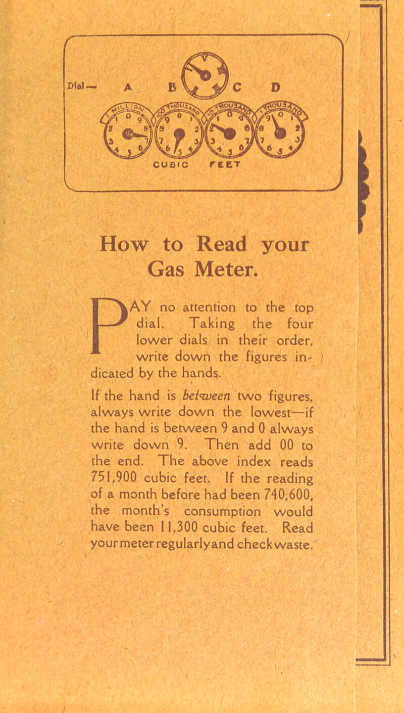 Dial — CUBIC ret t -v How to Read your Gas Meter. PAY no attention to the top dial. Taking the four lower dials in their order, write down the figures in- dicated by the hands. If the hand is between two figures, always write down the lowest—if the hand is between 9 and 0 always write down 9. Then add 00 to the end. The above index reads 751,900 cubic feet. If the reading of a month before had been 740,600, the month’s consumption would have been 11,300 cubic feet. Read your meter regularlyand check waste.