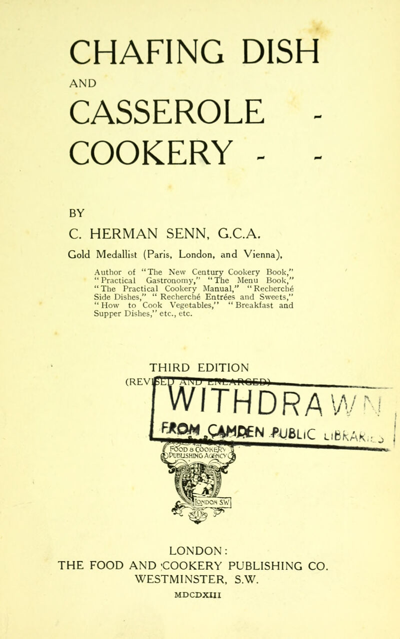 CHAFING DISH CASSEROLE - COOKERY - - BY C. HERMAN SENN, G.C.A. Gold Medallist (Paris, London, and Vienna), Author of “The New Century Cookery Book,’’ “ Practical Gastronomy,” “ The Menu Book,” “The Practical Cookery Manual,” “Recherche Side Dishes,” “ Recherche Entrees and Sweets,” “How to Cook Vegetables,” “Breakfast and Supper Dishes,” etc., etc. LONDON: THE FOOD AND ’COOKERY PUBLISHING CO. WESTMINSTER, S.W. AND THIRD EDITION (REV MDCDXIII