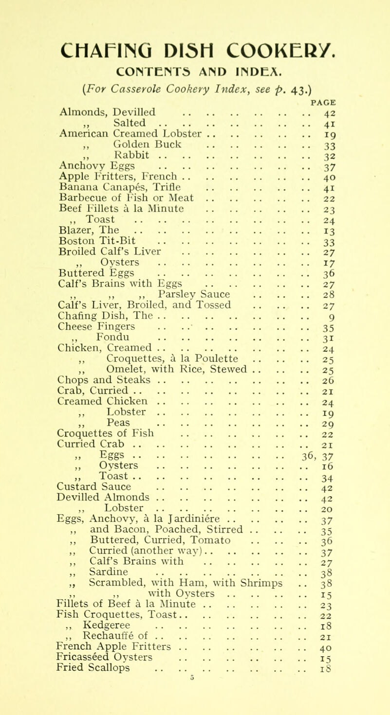 CHAFING DISH COOKEKy. CONTENTS AND INDEA. {For Casserole Cookery Index, see p. 43.) PAGE Almonds, Devilled 42 ,, Salted 41 American Creamed Lobster 19 ,, Golden Buck 33 ,, Rabbit 32 Anchovy Eggs 37 Apple Fritters, French 40 Banana Canapes, Trifle 41 Barbecue of Fish or Meat 22 Beef Fillets a la Minute 23 ,, Toast 24 Blazer, The 13 Boston Tit-Bit 33 Broiled Calf’s Liver 27 ,, Oysters 17 Buttered Eggs 36 Calf’s Brains with Eggs 27 ,, ,, ,, Parsley Sauce 28 Calf’s Liver, Broiled, and Tossed 27 Chafing Dish, The 9 Cheese Fingers .. .. 35 ,, Fondu 31 Chicken, Creamed 24 ,, Croquettes, a la Poulette 25 ,, Omelet, with Rice, Stewed 25 Chops and Steaks 26 Crab, Curried 21 Creamed Chicken 24 ,, Lobster 19 ,, Peas 29 Croquettes of Fish 22 Curried Crab 21 „ Eggs 36, 37 ,, Oysters 16 ,, Toast 34 Custard Sauce 42 Devilled Almonds 42 ,, Lobster 20 Eggs, Anchovy, a la Jardiniere 37 ,, and Bacon, Poached, Stirred 35 ,, Buttered, Curried, Tomato 36 ,, Curried (another way) 3 7 ,, Calf’s Brains with 27 ,, Sardine 38 ,, Scrambled, with Ham, with Shrimps .. 38 ,, ,, with Oysters 15 Fillets of Beef a la Minute 23 Fish Croquettes, Toast 22 ,, Kedgeree 18 ,, Rechauffe of 21 French Apple Fritters 40 Fricasseed Oysters 15 Fried Scallops 18