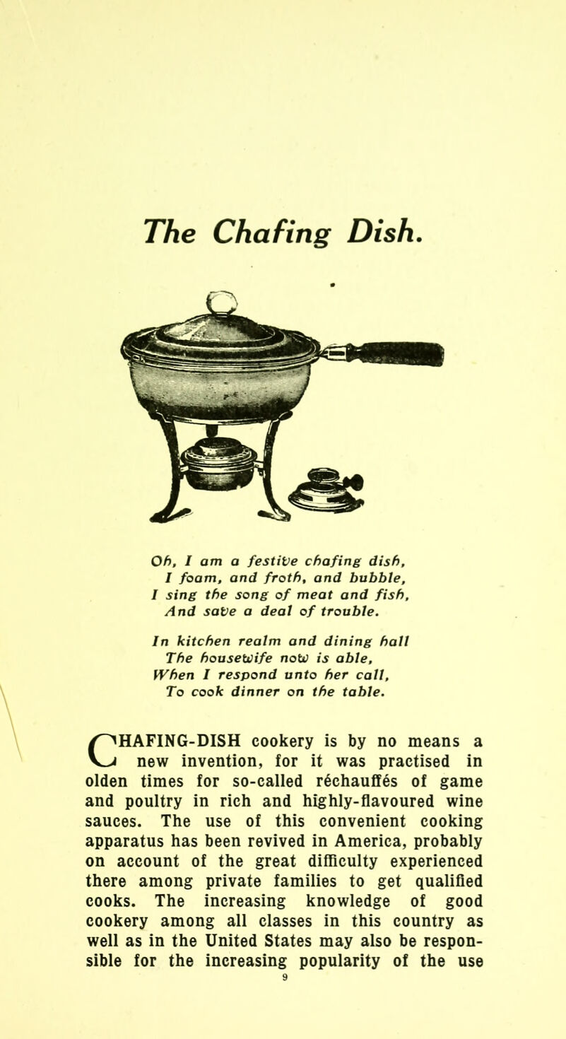 The Chafing Dish Oh, I am a festive chafing dish, I foam, and froth, and bubble, / sing the song of meat and fish. And sate a deal of trouble. In kitchen realm and dining hall The housewife now is able. When I respond unto her call. To cook dinner on the table. CHAFING-DISH cookery is by no means a new invention, for it was practised in olden times for so-called rechauffes of game and poultry in rich and highly-flavoured wine sauces. The use of this convenient cooking apparatus has been revived in America, probably on account of the great difficulty experienced there among private families to get qualified cooks. The increasing knowledge of good cookery among all classes in this country as well as in the United States may also be respon- sible for the increasing popularity of the use