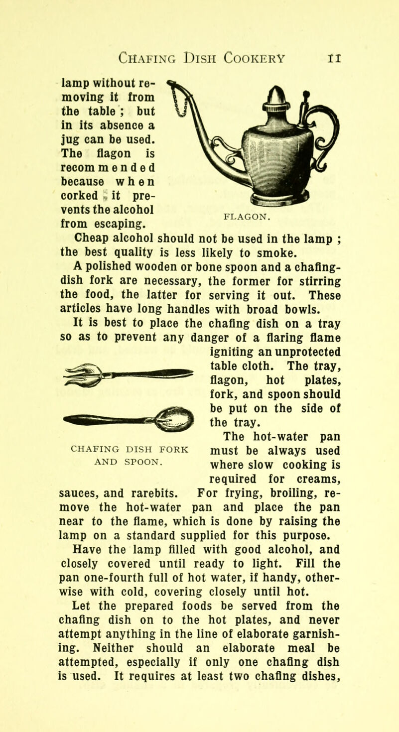 lamp without re- moving it from the table ; but in its absence a jug can be used. The flagon is recom mended because when corked * it pre- vents the alcohol from escaping. Cheap alcohol should not be used in the lamp ; the best quality is less likely to smoke. A polished wooden or bone spoon and a chafing- dish fork are necessary, the former for stirring the food, the latter for serving it out. These articles have long handles with broad bowls. It is best to place the chafing dish on a tray so as to prevent any danger of a flaring flame igniting an unprotected table cloth. The tray, flagon, hot plates, fork, and spoon should be put on the side of the tray. The hot-water pan must be always used where slow cooking is required for creams, sauces, and rarebits. For frying, broiling, re- move the hot-water pan and place the pan near to the flame, which is done by raising the lamp on a standard supplied for this purpose. Have the lamp filled with good alcohol, and closely covered until ready to light. Fill the pan one-fourth full of hot water, if handy, other- wise with cold, covering closely until hot. Let the prepared foods be served from the chafing dish on to the hot plates, and never attempt anything in the line of elaborate garnish- ing. Neither should an elaborate meal be attempted, especially if only one chafing dish is used. It requires at least two chafing dishes, CHAFING DISH FORK AND SPOON.