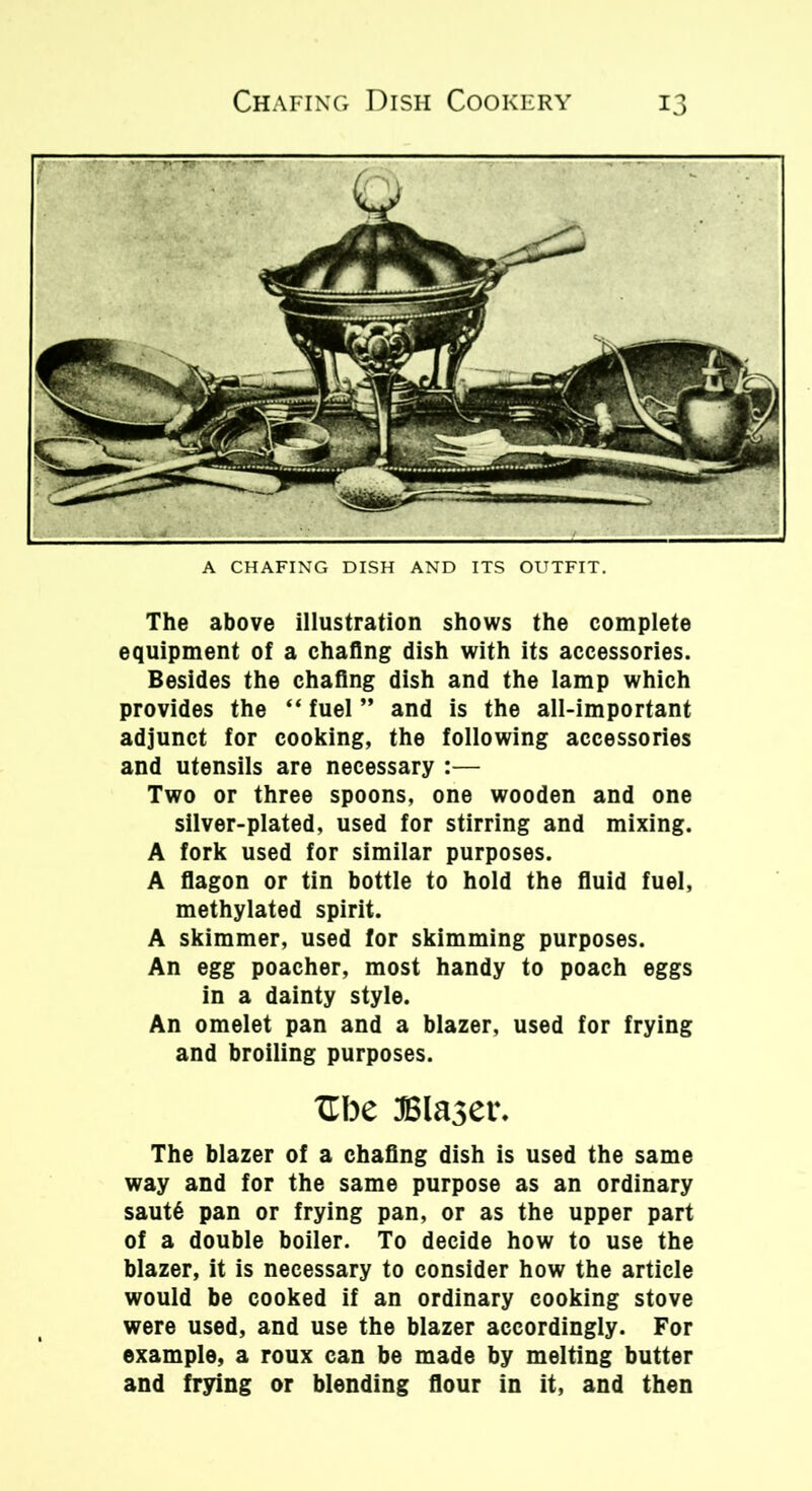 A CHAFING DISH AND ITS OUTFIT. The above illustration shows the complete equipment of a chafing dish with its accessories. Besides the chafing dish and the lamp which provides the “ fuel ” and is the all-important adjunct for cooking, the following accessories and utensils are necessary :— Two or three spoons, one wooden and one silver-plated, used for stirring and mixing. A fork used for similar purposes. A flagon or tin bottle to hold the fluid fuel, methylated spirit. A skimmer, used for skimming purposes. An egg poacher, most handy to poach eggs in a dainty style. An omelet pan and a blazer, used for frying and broiling purposes. Ube JSlaser. The blazer of a chafing dish is used the same way and for the same purpose as an ordinary saut6 pan or frying pan, or as the upper part of a double boiler. To decide how to use the blazer, it is necessary to consider how the article would be cooked if an ordinary cooking stove were used, and use the blazer accordingly. For example, a roux can be made by melting butter and frying or blending flour in it, and then