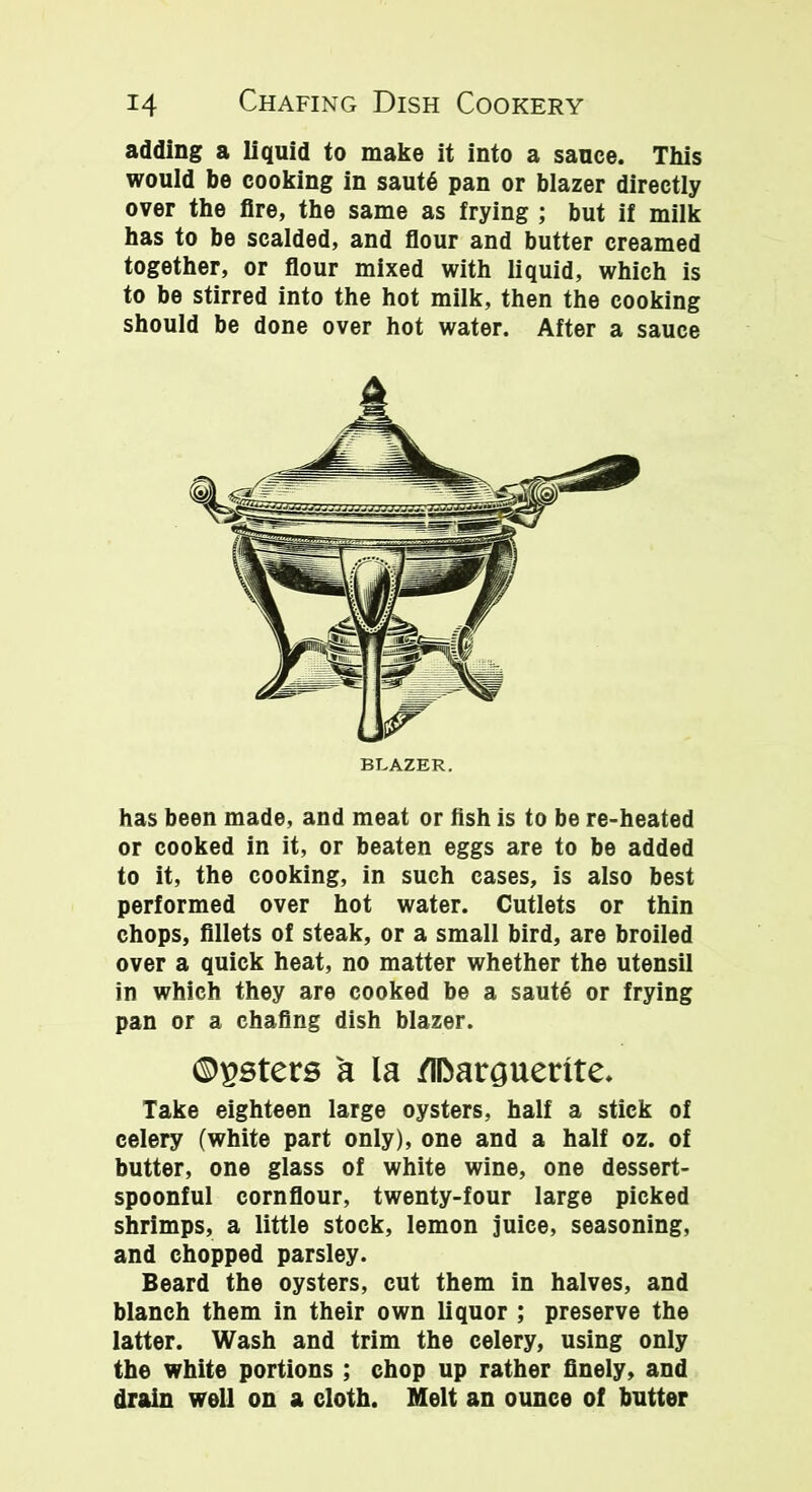 adding a liquid to make it into a sauce. This would be cooking in saut§ pan or blazer directly over the fire, the same as frying ; but if milk has to be scalded, and flour and butter creamed together, or flour mixed with liquid, which is to be stirred into the hot milk, then the cooking should be done over hot water. After a sauce has been made, and meat or fish is to be re-heated or cooked in it, or beaten eggs are to be added to it, the cooking, in such cases, is also best performed over hot water. Cutlets or thin chops, fillets of steak, or a small bird, are broiled over a quick heat, no matter whether the utensil in which they are cooked be a saute or frying pan or a chafing dish blazer. ©gsters a la flfoarguerite. Take eighteen large oysters, half a stick of celery (white part only), one and a half oz. of butter, one glass of white wine, one dessert- spoonful cornflour, twenty-four large picked shrimps, a little stock, lemon juice, seasoning, and chopped parsley. Beard the oysters, cut them in halves, and blanch them in their own liquor ; preserve the latter. Wash and trim the celery, using only the white portions ; chop up rather finely, and drain well on a cloth. Melt an ounce of butter