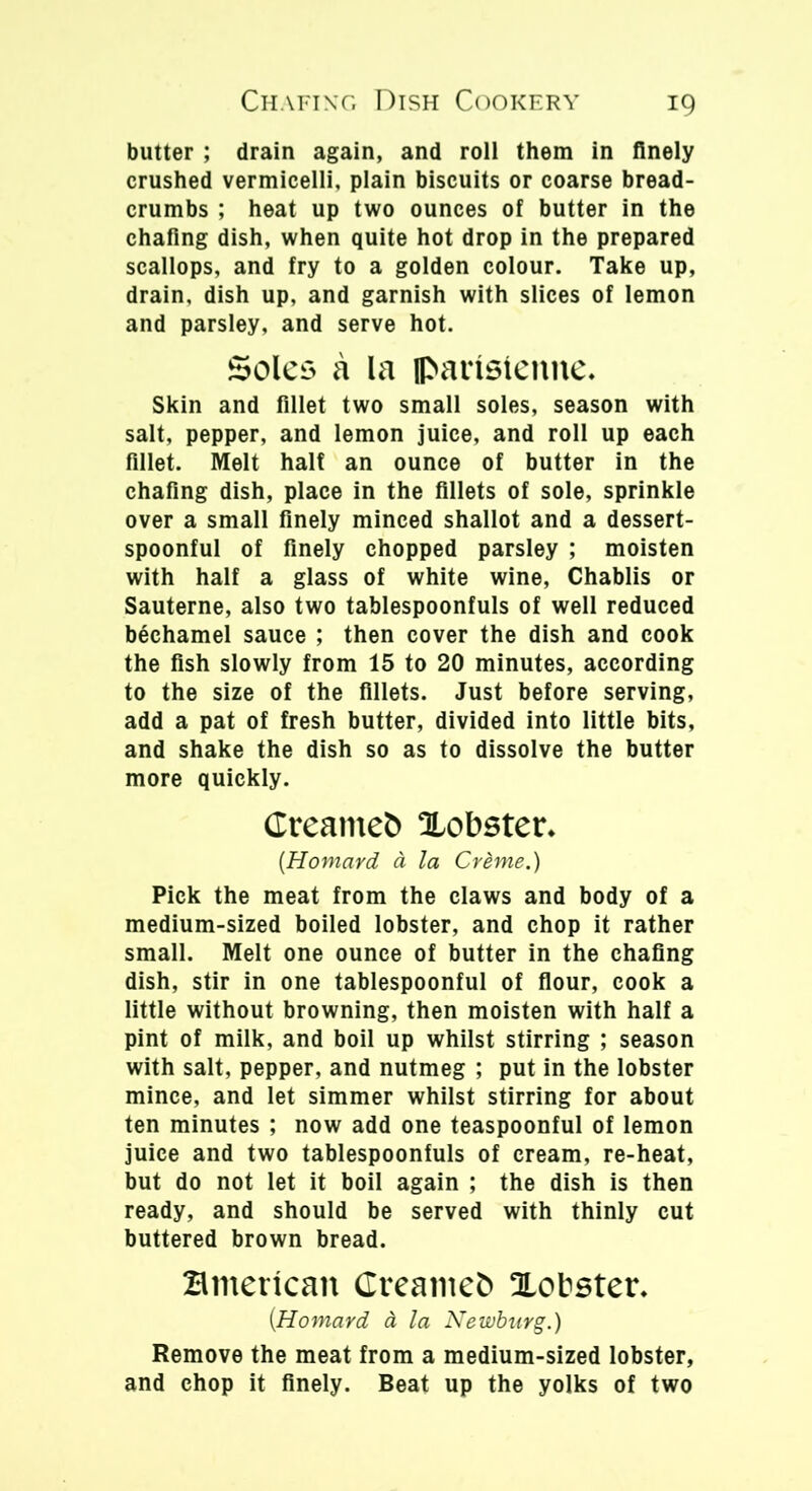 butter ; drain again, and roll them in finely crushed vermicelli, plain biscuits or coarse bread- crumbs ; heat up two ounces of butter in the chafing dish, when quite hot drop in the prepared scallops, and fry to a golden colour. Take up, drain, dish up, and garnish with slices of lemon and parsley, and serve hot. Soles a la fl>aristenne. Skin and fillet two small soles, season with salt, pepper, and lemon juice, and roll up each fillet. Melt half an ounce of butter in the chafing dish, place in the fillets of sole, sprinkle over a small finely minced shallot and a dessert- spoonful of finely chopped parsley ; moisten with half a glass of white wine, Chablis or Sauterne, also two tablespoonfuls of well reduced bechamel sauce ; then cover the dish and cook the fish slowly from 15 to 20 minutes, according to the size of the fillets. Just before serving, add a pat of fresh butter, divided into little bits, and shake the dish so as to dissolve the butter more quickly. Creamed Xobster* {Homard a la Crime.) Pick the meat from the claws and body of a medium-sized boiled lobster, and chop it rather small. Melt one ounce of butter in the chafing dish, stir in one tablespoonful of flour, cook a little without browning, then moisten with half a pint of milk, and boil up whilst stirring ; season with salt, pepper, and nutmeg ; put in the lobster mince, and let simmer whilst stirring for about ten minutes ; now add one teaspoonful of lemon juice and two tablespoonfuls of cream, re-heat, but do not let it boil again ; the dish is then ready, and should be served with thinly cut buttered brown bread. Hmencan Creamcfc lobster. (.Homard & la Newburg.) Remove the meat from a medium-sized lobster, and chop it finely. Beat up the yolks of two
