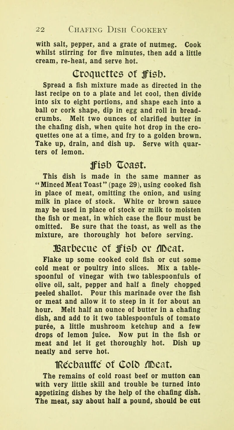 with salt, pepper, and a grate of nutmeg. Cook whilst stirring for five minutes, then add a little cream, re-heat, and serve hot. Croquettes of fftsb. Spread a fish mixture made as directed in the last recipe on to a plate and let cool, then divide into six to eight portions, and shape each into a ball or cork shape, dip in egg and roll in bread- crumbs. Melt two ounces of clarified butter in the chafing dish, when quite hot drop in the cro- quettes one at a time, and fry to a golden brown. Take up, drain, and dish up. Serve with quar- ters of lemon. jftsb Coast. This dish is made in the same manner as “Minced Meat Toast” (page 29), using cooked fish in place of meat, omitting the onion, and using milk in place of stock. White or brown sauce may be used in place of stock or milk to moisten the fish or meat, in which case the flour must be omitted. Be sure that the toast, as well as the mixture, are thoroughly hot before serving. Barbecue of jfisb or Meat. Flake up some cooked cold fish or cut some cold meat or poultry into slices. Mix a table- spoonful of vinegar with two tablespoonfuls of olive oil, salt, pepper and half a finely chopped peeled shallot. Pour this marinade over the fish or meat and allow it to steep in it for about an hour. Melt half an ounce of butter in a chafing dish, and add to it two tablespoonfuls of tomato pur6e, a little mushroom ketchup and a few drops of lemon juice. Now put in the fish or meat and let it get thoroughly hot. Dish up neatly and serve hot. TRecbauffe of Golt> Meat. The remains of cold roast beef or mutton can with very little skill and trouble be turned into appetizing dishes by the help of the chafing dish. The meat, say about half a pound, should be cut