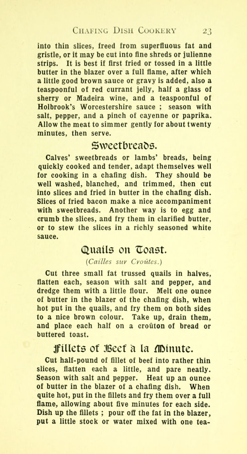 into thin slices, freed from superfluous fat and gristle, or it may be cut into fine shreds or julienne strips. It is best if first fried or tossed in a little butter in the blazer over a full flame, after which a little good brown sauce or gravy is added, also a teaspoonful of red currant jelly, half a glass of sherry or Madeira wine, and a teaspoonful of Holbrook’s Worcestershire sauce ; season with salt, pepper, and a pinch of cayenne or paprika. Allow the meat to simmer gently for about twenty minutes, then serve. Sweetbreads, Calves’ sweetbreads or lambs’ breads, being quickly cooked and tender, adapt themselves well for cooking in a chafing dish. They should be well washed, blanched, and trimmed, then cut into slices and fried in butter in the chafing dish. Slices of fried bacon make a nice accompaniment with sweetbreads. Another way is to egg and crumb the slices, and fry them in clarified butter, or to stew the slices in a richly seasoned white sauce. (Quails on 'Coast. (Cailles sur Croutes.) Cut three small fat trussed quails in halves, flatten each, season with salt and pepper, and dredge them with a little flour. Melt one ounce of butter in the blazer of the chafing dish, when hot put in the quails, and fry them on both sides to a nice brown colour. Take up, drain them, and place each half on a crouton of bread or buttered toast. JftUets of 3Secf a la /IDtiiute. Cut half-pound of fillet of beef into rather thin slices, flatten each a little, and pare neatly. Season with salt and pepper. Heat up an ounce of butter in the blazer of a chafing dish. When quite hot, put in the fillets and fry them over a full flame, allowing about five minutes for each side. Dish up the fillets ; pour off the fat in the blazer, put a little stock or water mixed with one tea-