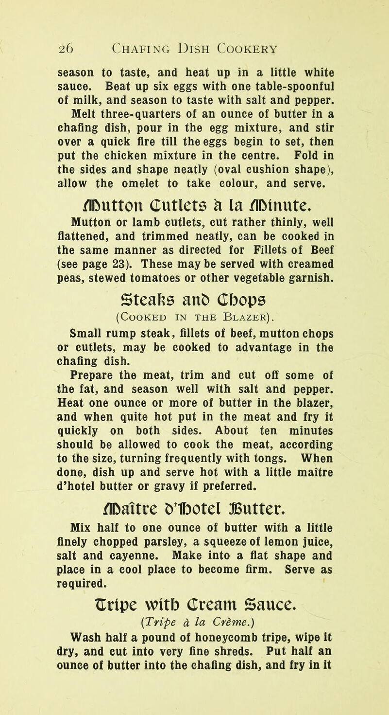 season to taste, and heat up in a little white sauce. Beat up six eggs with one table-spoonful of milk, and season to taste with salt and pepper. Melt three-quarters of an ounce of butter in a chafing dish, pour in the egg mixture, and stir over a quick fire till the eggs begin to set, then put the chicken mixture in the centre. Fold in the sides and shape neatly (oval cushion shape), allow the omelet to take colour, and serve. /iDutton Cutlets a la /llMuute. Mutton or lamb cutlets, cut rather thinly, well flattened, and trimmed neatly, can be cooked in the same manner as directed for Fillets of Beef (see page 23). These may be served with creamed peas, stewed tomatoes or other vegetable garnish. Steafcs ant> Cbops (Cooked in the Blazer). Small rump steak, fillets of beef, mutton chops or cutlets, may be cooked to advantage in the chafing dish. Prepare the meat, trim and cut off some of the fat, and season well with salt and pepper. Heat one ounce or more of butter in the blazer, and when quite hot put in the meat and fry it quickly on both sides. About ten minutes should be allowed to cook the meat, according to the size, turning frequently with tongs. When done, dish up and serve hot with a little maitre d’hotel butter or gravy if preferred. flbattre b’tbotel Butter. Mix half to one ounce of butter with a little finely chopped parsley, a squeeze of lemon juice, salt and cayenne. Make into a flat shape and place in a cool place to become firm. Serve as required. Crlpe wltb Cream Sauce. [Tripe a la Creme.) Wash half a pound of honeycomb tripe, wipe it dry, and cut into very fine shreds. Put half an ounce of butter into the chafing dish, and fry in it