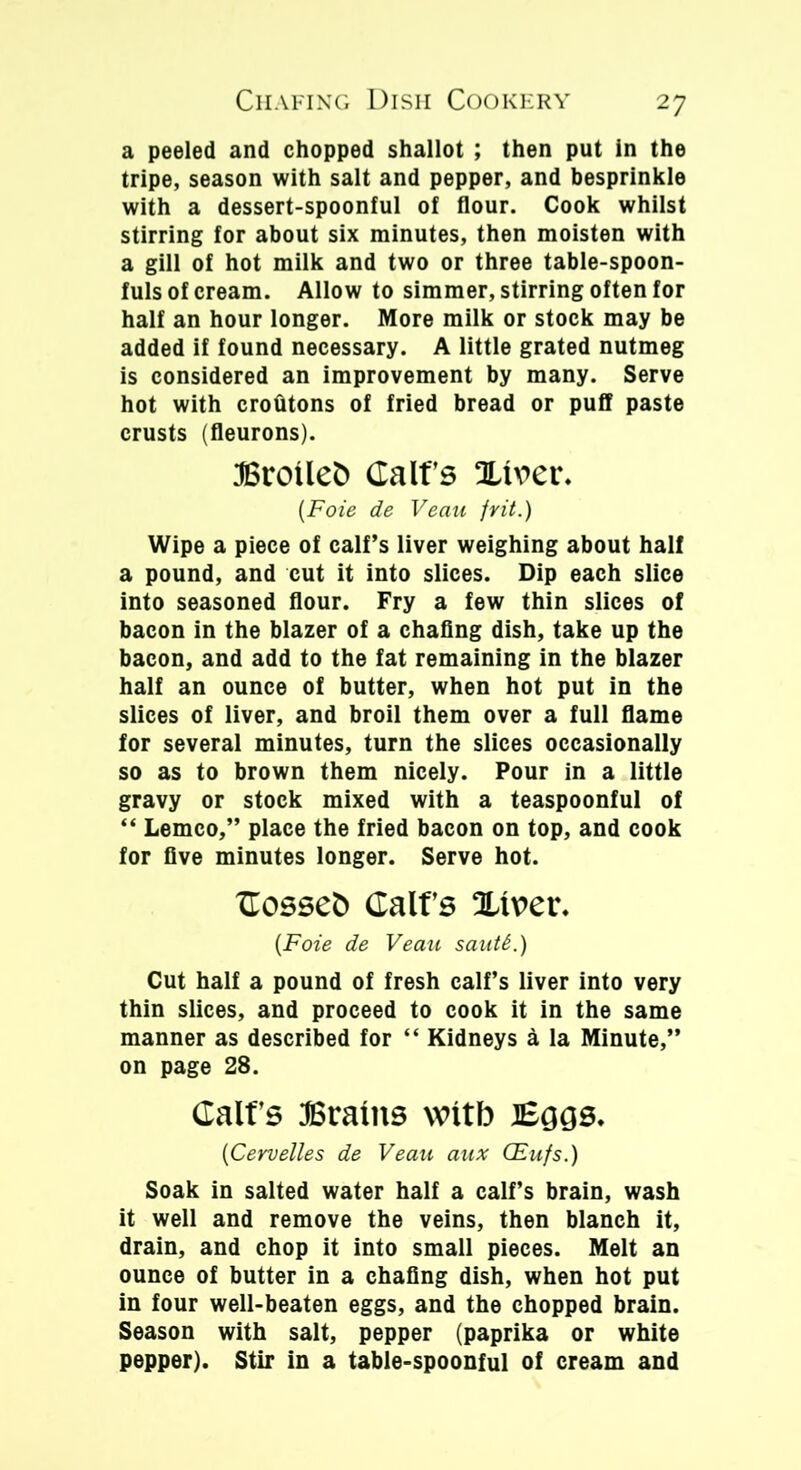 a peeled and chopped shallot ; then put in the tripe, season with salt and pepper, and besprinkle with a dessert-spoonful of flour. Cook whilst stirring for about six minutes, then moisten with a gill of hot milk and two or three table-spoon- fuls of cream. Allow to simmer, stirring often for half an hour longer. More milk or stock may be added if found necessary. A little grated nutmeg is considered an improvement by many. Serve hot with crotitons of fried bread or puff paste crusts (fleurons). Eroileb Calf’s silver. (Foie de Veau frit.) Wipe a piece of calf’s liver weighing about half a pound, and cut it into slices. Dip each slice into seasoned flour. Fry a few thin slices of bacon in the blazer of a chafing dish, take up the bacon, and add to the fat remaining in the blazer half an ounce of butter, when hot put in the slices of liver, and broil them over a full flame for several minutes, turn the slices occasionally so as to brown them nicely. Pour in a little gravy or stock mixed with a teaspoonful of “ Lemco,” place the fried bacon on top, and cook for five minutes longer. Serve hot. Cosse& Calf’s Sliver. {Foie de Veau sautt.) Cut half a pound of fresh calf’s liver into very thin slices, and proceed to cook it in the same manner as described for “ Kidneys a la Minute,” on page 28. Calf’s JBraiits witb Eggs. (Cervelles de Veau aux (Eufs.) Soak in salted water half a calf’s brain, wash it well and remove the veins, then blanch it, drain, and chop it into small pieces. Melt an ounce of butter in a chafing dish, when hot put in four well-beaten eggs, and the chopped brain. Season with salt, pepper (paprika or white pepper). Stir in a table-spoonful of cream and