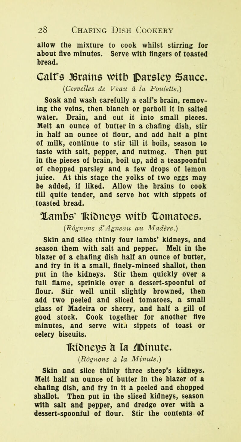 allow the mixture to cook whilst stirring lor about five minutes. Serve with fingers of toasted bread. Calf's Brains wttb parsley Sauce. (Cervelles de Veau d la Poulette.) Soak and wash carefully a calf’s brain, remov- ing the veins, then blanch or parboil it in salted water. Drain, and cut it into small pieces. Melt an ounce of butter in a chafing dish, stir in half an ounce of flour, and add half a pint of milk, continue to stir till it boils, season to taste with salt, pepper, and nutmeg. Then put in the pieces of brain, boil up, add a teaspoonful of chopped parsley and a few drops of lemon juice. At this stage the yolks of two eggs may be added, if liked. Allow the brains to cook till quite tender, and serve hot with sippets of toasted bread. lambs’ nutmegs wttb Comatoes. (Rognons d’Agneau an Madere.) Skin and slice thinly four lambs’ kidneys, and season them with salt and pepper. Melt in the blazer of a chafing dish half an ounce of butter, and fry in it a small, finely-minced shallot, then put in the kidneys. Stir them quickly over a full flame, sprinkle over a dessert-spoonful of flour. Stir well until slightly browned, then add two peeled and sliced tomatoes, a small glass of Madeira or sherry, and half a gill of good stock. Cook together for another five minutes, and serve witu sippets of toast or celery biscuits. Ikitmegs a la fllMnute. (Rdgnons d la Minute.) Skin and slice thinly three sheep’s kidneys. Melt half an ounce of butter in the blazer of a chafing dish, and fry in it a peeled and chopped shallot. Then put in the sliced kidneys, season with salt and pepper, and dredge over with a dessert-spoonful of flour. Stir the contents of