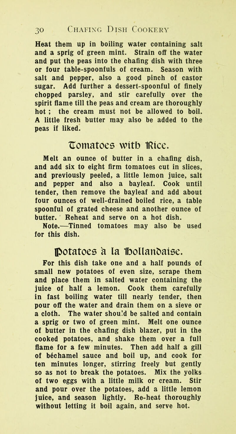 Heat them up in boiling water containing salt and a sprig of green mint. Strain off the water and put the peas into the chafing dish with three or four table-spoonfuls of cream. Season with salt and pepper, also a good pinch of castor sugar. Add further a dessert-spoonful of finely chopped parsley, and stir carefully over the spirit flame till the peas and cream are thoroughly hot ; the cream must not be allowed to boil. A little fresh butter may also be added to the peas if liked. XTomatoes wntb iRtce. Melt an ounce of butter in a chafing dish, and add six to eight firm tomatoes cut in slices, and previously peeled, a little lemon juice, salt and pepper and also a bayleaf. Cook until tender, then remove the bayleaf and add about four ounces of well-drained boiled rice, a table spoonful of grated cheese and another ounce of butter. Reheat and serve on a hot dish. Note.—Tinned tomatoes may also be used for this dish. potatoes a la Ibollan&atse. For this dish take one and a half pounds of small new potatoes of even size, scrape them and place them in salted water containing the juice of half a lemon. Cook them carefully in fast boiling water till nearly tender, then pour off the water and drain them on a sieve or a cloth. The water should be salted and contain a sprig or two of green mint. Melt one ounce of butter in the chafing dish blazer, put in the cooked potatoes, and shake them over a full flame for a few minutes. Then add half a gill of bechamel sauce and boil up, and cook for ten minutes longer, stirring freely but gently so as not to break the potatoes. Mix the yolks of two eggs with a little milk or cream. Stir and pour over the potatoes, add a little lemon juice, and season lightly. Re-heat thoroughly without letting it boil again, and serve hot.