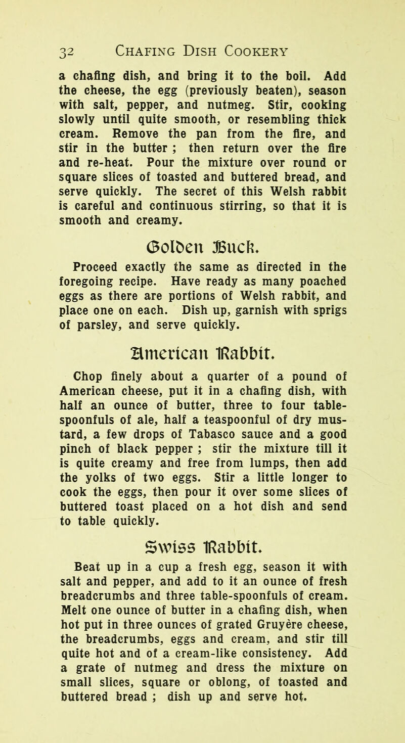 a chafing dish, and bring it to the boil. Add the cheese, the egg (previously beaten), season with salt, pepper, and nutmeg. Stir, cooking slowly until quite smooth, or resembling thick cream. Remove the pan from the fire, and stir in the butter ; then return over the fire and re-heat. Pour the mixture over round or square slices of toasted and buttered bread, and serve quickly. The secret of this Welsh rabbit is careful and continuous stirring, so that it is smooth and creamy. ©ol£>en JBucft. Proceed exactly the same as directed in the foregoing recipe. Have ready as many poached eggs as there are portions of Welsh rabbit, and place one on each. Dish up, garnish with sprigs of parsley, and serve quickly. Hmertcan IRabbit. Chop finely about a quarter of a pound of American cheese, put it in a chafing dish, with half an ounce of butter, three to four table- spoonfuls of ale, half a teaspoonful of dry mus- tard, a few drops of Tabasco sauce and a good pinch of black pepper ; stir the mixture till it is quite creamy and free from lumps, then add the yolks of two eggs. Stir a little longer to cook the eggs, then pour it over some slices of buttered toast placed on a hot dish and send to table quickly. Swiss IRabbit. Beat up in a cup a fresh egg, season it with salt and pepper, and add to it an ounce of fresh breadcrumbs and three table-spoonfuls of cream. Melt one ounce of butter in a chafing dish, when hot put in three ounces of grated Gruyere cheese, the breadcrumbs, eggs and cream, and stir till quite hot and of a cream-like consistency. Add a grate of nutmeg and dress the mixture on small slices, square or oblong, of toasted and buttered bread ; dish up and serve hot.