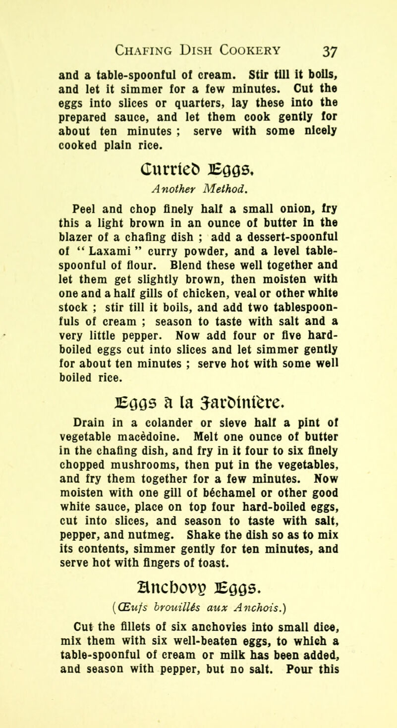 and a table-spoonful of cream. Stir till it bolls, and let it simmer for a few minutes. Cut the eggs into slices or quarters, lay these into the prepared sauce, and let them cook gently for about ten minutes ; serve with some nicely cooked plain rice. Curne& Bags. Another Method. Peel and chop finely half a small onion, fry this a light brown in an ounce of butter in the blazer of a chafing dish ; add a dessert-spoonful of “ Laxami ” curry powder, and a level table- spoonful of flour. Blend these well together and let them get slightly brown, then moisten with one and a half gills of chicken, veal or other white stock ; stir till it boils, and add two tablespoon- fuls of cream ; season to taste with salt and a very little pepper. Now add four or five hard- boiled eggs cut into slices and let simmer gently for about ten minutes ; serve hot with some well boiled rice. Bags a la Jar&tntere. Drain in a colander or sieve half a pint of vegetable macedoine. Melt one ounce of butter in the chafing dish, and fry in it four to six finely chopped mushrooms, then put in the vegetables, and fry them together for a few minutes. Now moisten with one gill of bechamel or other good white sauce, place on top four hard-boiled eggs, cut into slices, and season to taste with salt, pepper, and nutmeg. Shake the dish so as to mix its contents, simmer gently for ten minutes, and serve hot with fingers of toast. Bncbopg Bggs. ((Em/s hrouilUs aux Anchois.) Cut the fillets of six anchovies into small dice, mix them with six well-beaten eggs, to which a table-spoonful of cream or milk has been added, and season with pepper, but no salt. Pour this