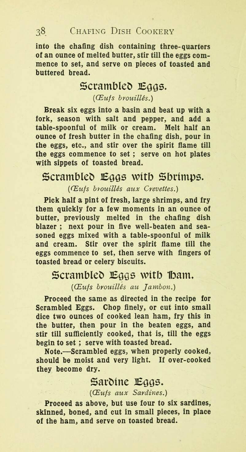 into the chafing dish containing three-quarters of an ounce of melted butter, stir till the eggs com- mence to set, and serve on pieces of toasted and buttered bread. Scrambled Eggs. {CEufs brouilUs.) Break six eggs into a basin and beat up with a fork, season with salt and pepper, and add a table-spoonful of milk or cream. Melt half an ounce of fresh butter in the chafing dish, pour in the eggs, etc., and stir over the spirit flame till the eggs commence to set; serve on hot plates with sippets of toasted bread. Scrambles Eggs witb Sbrtmps. {CEufs bvouilUs aux Crevettes.) Pick half a pint of fresh, large shrimps, and fry them quickly for a few moments in an ounce of butter, previously melted in the chafing dish blazer ; next pour in five well-beaten and sea- soned eggs mixed with a table-spoonful of milk and cream. Stir over the spirit flame till the eggs commence to set, then serve with fingers of toasted bread or celery biscuits. Scrambles Eggs witb Ibam. {CEufs brouilUs au Jambon.) Proceed the same as directed in the recipe for Scrambled Eggs. Chop finely, or cut into small dice two ounces of cooked lean ham, fry this in the butter, then pour in the beaten eggs, and stir till sufficiently cooked, that is, till the eggs begin to set; serve with toasted bread. Note.—Scrambled eggs, when properly cooked, should be moist and very light. If over-cooked they become dry. SarStne Eggs. {CEufs aux Sardines.) Proceed as above, but use four to six sardines, skinned, boned, and cut in small pieces, in place of the ham, and serve on toasted bread.