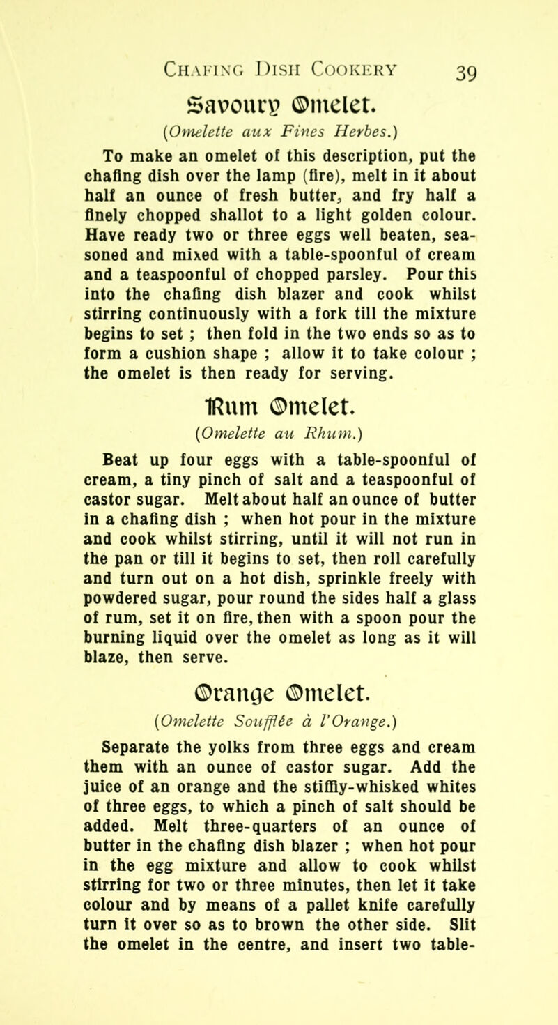 Savours ©ntelet. [Omelette aux Fines Herbes.) To make an omelet of this description, put the chafing dish over the lamp (fire), melt in it about half an ounce of fresh butter, and fry half a finely chopped shallot to a light golden colour. Have ready two or three eggs well beaten, sea- soned and mixed with a table-spoonful of cream and a teaspoonful of chopped parsley. Pour this into the chafing dish blazer and cook whilst stirring continuously with a fork till the mixture begins to set ; then fold in the two ends so as to form a cushion shape ; allow it to take colour ; the omelet is then ready for serving. IRuni ©ntelet. [Omelette au Rhum.) Beat up four eggs with a table-spoonful of cream, a tiny pinch of salt and a teaspoonful of castor sugar. Melt about half an ounce of butter in a chafing dish ; when hot pour in the mixture and cook whilst stirring, until it will not run in the pan or till it begins to set, then roll carefully and turn out on a hot dish, sprinkle freely with powdered sugar, pour round the sides half a glass of rum, set it on fire, then with a spoon pour the burning liquid over the omelet as long as it will blaze, then serve. ©rancje ©melet. [Omelette Soufflie a I’Orange.) Separate the yolks from three eggs and cream them with an ounce of castor sugar. Add the juice of an orange and the stiffly-whisked whites of three eggs, to which a pinch of salt should be added. Melt three-quarters of an ounce of butter in the chafing dish blazer ; when hot pour in the egg mixture and allow to cook whilst stirring for two or three minutes, then let it take colour and by means of a pallet knife carefully turn it over so as to brown the other side. Slit the omelet in the centre, and insert two table-