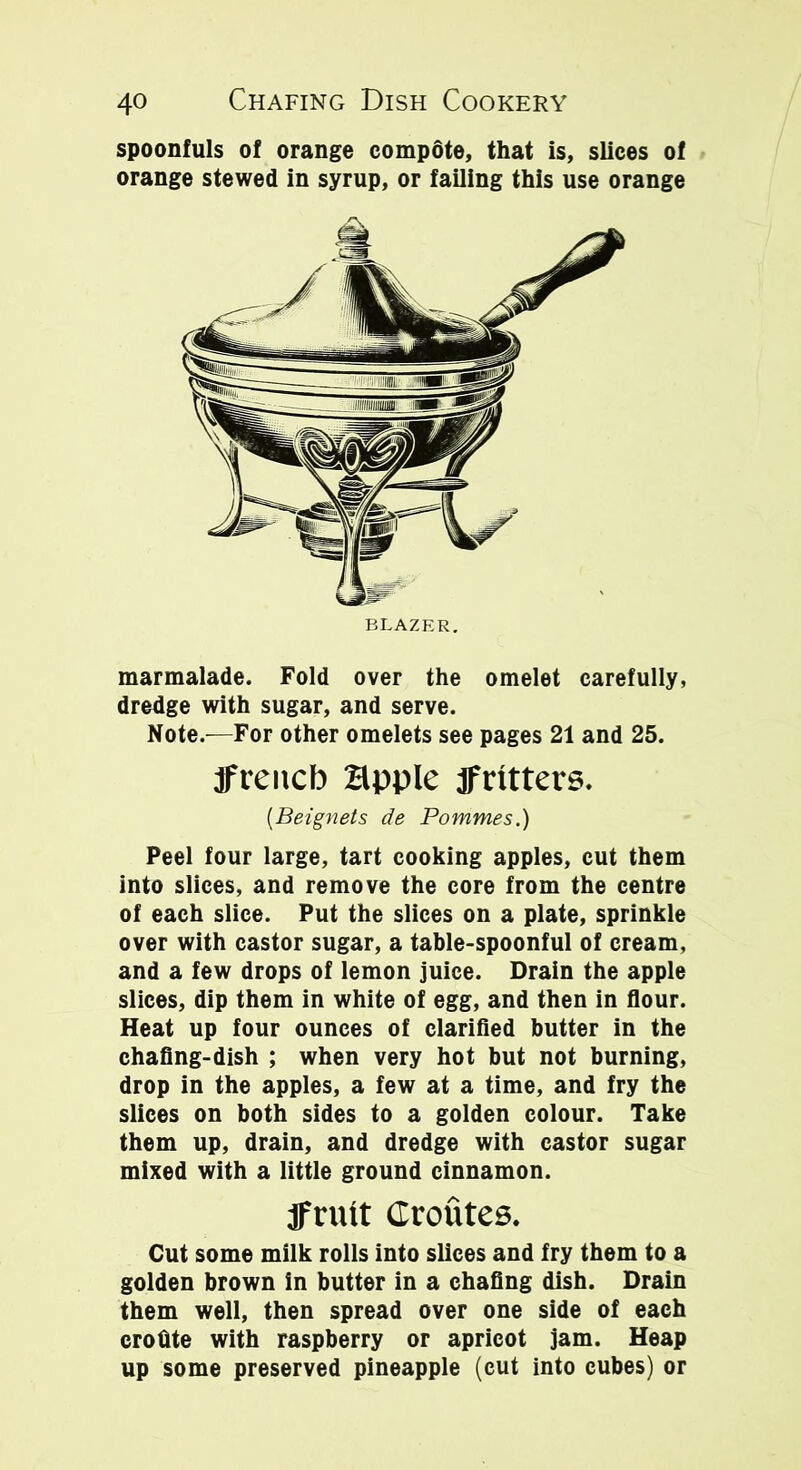 spoonfuls of orange compote, that is, slices of orange stewed in syrup, or failing this use orange marmalade. Fold over the omelet carefully, dredge with sugar, and serve. Note.—For other omelets see pages 21 and 25. jfrencb apple fritters. (Beignets de Pommes.) Peel four large, tart cooking apples, cut them into slices, and remove the core from the centre of each slice. Put the slices on a plate, sprinkle over with castor sugar, a table-spoonful of cream, and a few drops of lemon juice. Drain the apple slices, dip them in white of egg, and then in flour. Heat up four ounces of clarified butter in the chafing-dish ; when very hot but not burning, drop in the apples, a few at a time, and fry the slices on both sides to a golden colour. Take them up, drain, and dredge with castor sugar mixed with a little ground cinnamon. jFrntt Croutes. Cut some milk rolls into slices and fry them to a golden brown in butter in a chafing dish. Drain them well, then spread over one side of each erofite with raspberry or apricot jam. Heap up some preserved pineapple (cut into cubes) or