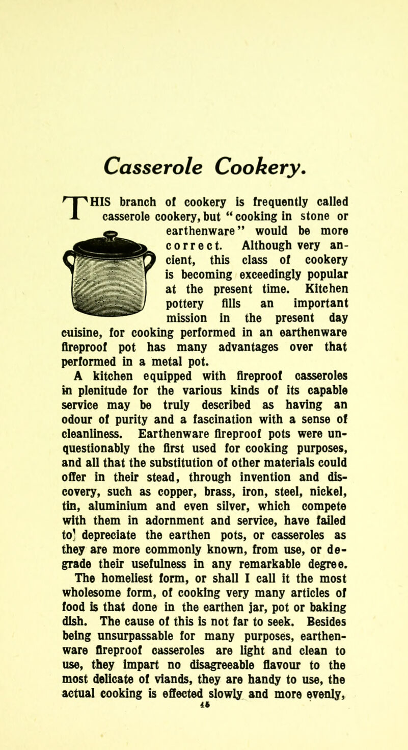 THIS branch of cookery is frequently called casserole cookery, but “ cooking in stone or earthenware ” would be more correct. Although very an- cient, this class of cookery is becoming exceedingly popular at the present time. Kitchen pottery fills an important mission in the present day cuisine, for cooking performed in an earthenware fireproof pot has many advantages over that performed in a metal pot. A kitchen equipped with fireproof casseroles in plenitude for the various kinds of its capable service may be truly described as having an odour of purity and a fascination with a sense of cleanliness. Earthenware fireproof pots were un- questionably the first used for cooking purposes, and all that the substitution of other materials could offer in their stead, through invention and dis- covery, such as copper, brass, iron, steel, nickel, tin, aluminium and even silver, which compete with them in adornment and service, have failed to' depreciate the earthen pots, or casseroles as they are more commonly known, from use, or de- grade their usefulness in any remarkable degree. The homeliest form, or shall I call it the most wholesome form, of cooking very many articles of food is that done in the earthen jar, pot or baking dish. The cause of this is not far to seek. Besides being unsurpassable for many purposes, earthen- ware fireproof casseroles are light and clean to use, they Impart no disagreeable flavour to the most delicate of viands, they are handy to use, the actual cooking is effected slowly and more evenly, 4t