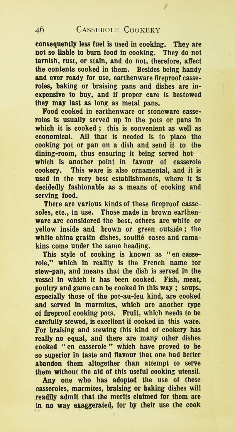 consequently less fuel is used in cooking. They are not so liable to burn food in cooking. They do not tarnish, rust, or stain, and do not, therefore, affect the contents cooked in them. Besides being handy and ever ready for use, earthenware fireproof casse- roles, baking or braising pans and dishes are in- expensive to buy, and if proper care is bestowed they may last as long as metal pans. Food cooked in earthenware or stoneware casse- roles is usually served up in the pots or pans in which it is cooked ; this is convenient as well as economical. All that is needed is to place the cooking pot or pan on a dish and send it to the dining-room, thus ensuring it being served hot— which is another point in favour of casserole cookery. This ware is also ornamental, and it is used in the very best establishments, where it is decidedly fashionable as a means of cooking and serving food. There are various kinds of these fireproof casse- soles, etc., in use. Those made in brown earthen- ware are considered the best, others are white or yellow inside and brown or green outside; the white china gratin dishes, souf!16 cases and rama- kins come under the same heading. This style of cooking is known as “ en casse- role,” which in reality is the French name for stew-pan, and means that the dish is served in the vessel in which it has been cooked. Fish, meat, poultry and game can be cooked in this way ; soups, especially those of the pot-au-feu kind, are cooked and served in marmites, which are another type of fireproof cooking pots. Fruit, which needs to be carefully stewed, is excellent if cooked in this ware. For braising and stewing this kind of cookery has really no equal, and there are many other dishes cooked “ en casserole ” which have proved to be so superior in taste and flavour that one had better abandon them altogether than attempt to serve them without the aid of this useful cooking utensil. Any one who has adopted the use of these casseroles, marmites, braising or baking dishes will readily admit that the merits claimed for them are in no way exaggerated, for by their use the cook