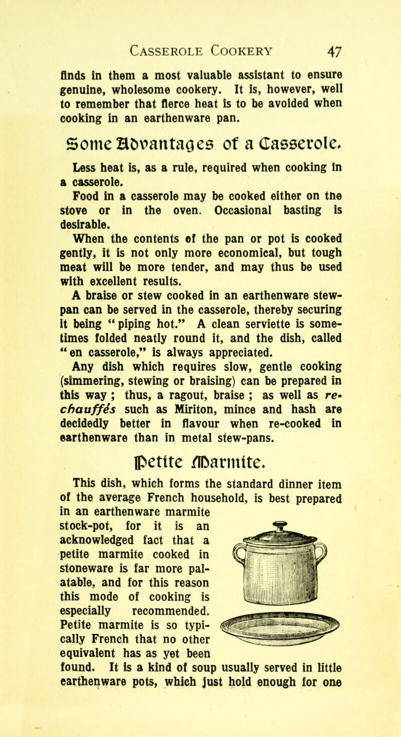 finds in them a most valuable assistant to ensure genuine, wholesome cookery. It is, however, well to remember that fierce heat is to be avoided when cooking in an earthenware pan. Some Htmantages of a Casserole. Less heat is, as a rule, required when cooking In a casserole. Food in a casserole may be cooked either on tne stove or in the oven. Occasional basting is desirable. When the contents ef the pan or pot is cooked gently, it is not only more economical, but tough meat will be more tender, and may thus be used with excellent results. A braise or stew cooked in an earthenware stew- pan can be served in the casserole, thereby securing it being “piping hot.” A clean serviette is some- times folded neatly round it, and the dish, called “en casserole,” is always appreciated. Any dish which requires slow, gentle cooking (simmering, stewing or braising) can be prepared in this way ; thus, a ragout, braise ; as well as re- chauffds such as Miriton, mince and hash are decidedly better in flavour when re-cooked in earthenware than in metal stew-pans. petite flDarmlte. This dish, which forms the standard dinner item of the average French household, is best prepared in an earthenware marmite stock-pot, for it is an acknowledged fact that a petite marmite cooked in stoneware is far more pal- atable, and for this reason this mode of cooking is especially recommended. Petite marmite is so typi- cally French that no other equivalent has as yet been found. It is a kind of soup usually served in little earthenware pots, which just hold enough for one