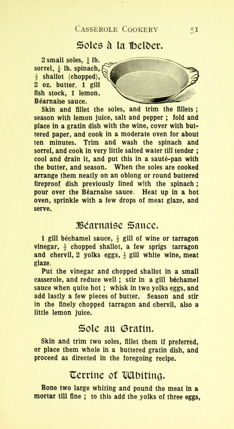 Soles ft la ibelber. 2 small soles, £ lb. sorrel, £ lb. spinach, \ shallot (chopped), 2 oz. butter, 1 gill fish stock, 1 lemon, B6arnaise sauce. Skin and fillet the soles, and trim the fillets ; season with lemon juice, salt and pepper ; fold and place in a gratin dish with the wine, cover with but- tered paper, and cook in a moderate oven for about ten minutes. Trim and wash the spinach and sorrel, and cook in very little salted water till tender ; cool and drain it, and put this in a saute-pan with the butter, and season. When the soles are cooked arrange them neatly on an oblong or round buttered fireproof dish previously lined with the spinach ; pour over the B6arnaise sauce. Heat up in a hot oven, sprinkle with a few drops of meat glaze, and serve. JB^arnalse Sauce. 1 gill bechamel sauce, | gill of wine or tarragon vinegar, £ chopped shallot, a few sprigs tarragon and chervil, 2 yolks eggs, \ gill white wine, meat glaze. Put the vinegar and chopped shallot in a small casserole, and reduce well; stir in a gill bechamel sauce when quite hot ; whisk in two yolks eggs, and add lastly a few pieces of butter. Season and stir in the finely chopped tarragon and chervil, also a little lemon juice. Sole au (Brattn. Skin and trim two soles, fillet them if preferred, or place them whole in a buttered gratin dish, and proceed as directed in the foregoing recipe. Herriite of Mbiting. Bone two large whiting and pound the meat in a mortar till fine ; to this add the yolks of three eggs,
