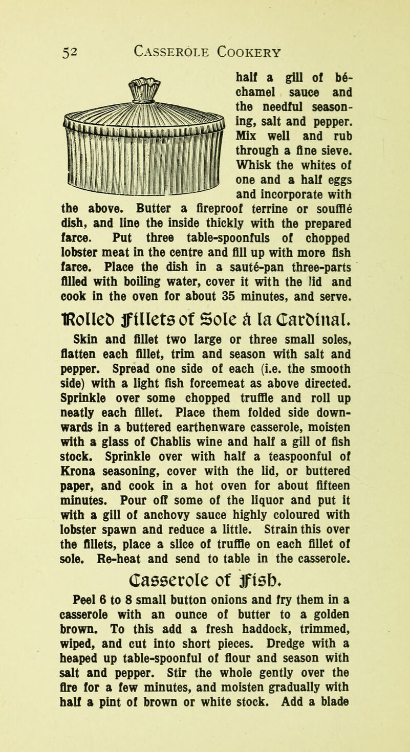 hall a gill of be- chamel sauce and the needful season- ing, salt and pepper. Mix well and rub through a fine sieve. Whisk the whites of one and a half eggs and incorporate with the above. Butter a fireproof terrine or souffle dish, and line the inside thickly with the prepared farce. Put three table-spoonfuls of chopped lobster meat in the centre and fill up with more fish farce. Place the dish in a saut6-pan three-parts filled with boiling water, cover it with the lid and cook in the oven for about 35 minutes, and serve. IRolleb jFillets of Sole & la Cardinal. Skin and fillet two large or three small soles, flatten each fillet, trim and season with salt and pepper. Spread one side of each (i.e. the smooth side) with a light fish foreemeat as above directed. Sprinkle over some chopped truffle and roll up neatly each fillet. Place them folded side down- wards in a buttered earthenware casserole, moisten with a glass of Chablis wine and half a gill of fish stock. Sprinkle over with half a teaspoonful of Krona seasoning, cover with the lid, or buttered paper, and cook in a hot oven for about fifteen minutes. Pour off some of the liquor and put it with a gill of anchovy sauce highly coloured with lobster spawn and reduce a little. Strain this over the fillets, place a slice of truffle on each fillet of sole. Re-heat and send to table in the casserole. Casserole of aflsb. Peel 6 to 8 small button onions and fry them in a casserole with an ounce of butter to a golden brown. To this add a fresh haddock, trimmed, wiped, and cut into short pieces. Dredge with a heaped up table-spoonful of flour and season with salt and pepper. Stir the whole gently over the fire for a few minutes, and moisten gradually with half a pint of brown or white stock. Add a blade