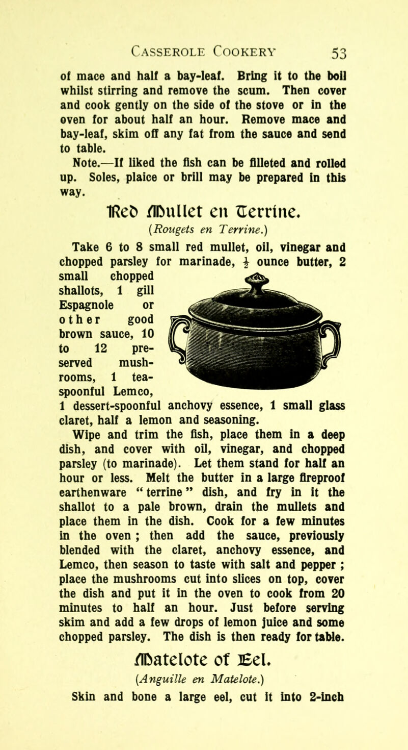 of mace and half a bay-leaf. Bring it to the boil whilst stirring and remove the scum. Then cover and cook gently on the side of the stove or in the oven for about half an hour. Remove mace and bay-leaf, skim off any fat from the sauce and send to table. Note.—If liked the fish can be filleted and rolled up. Soles, plaice or brill may be prepared in this way. 1Ret> /toullet eit Herrtne. (Rougets en Terrine.) Take 6 to 8 small red mullet, oil, vinegar and chopped parsley for marinade, \ ounce butter, 2 small chopped shallots, 1 gill Espagnole or other good brown sauce, 10 to 12 pre- served mush- rooms, 1 tea- spoonful Lemco, 1 dessert-spoonful anchovy essence, 1 small glass claret, half a lemon and seasoning. Wipe and trim the fish, place them in a deep dish, and cover with oil, vinegar, and chopped parsley (to marinade). Let them stand for hall an hour or less. Melt the butter in a large fireproof earthenware “ terrine ” dish, and fry in it the shallot to a pale brown, drain the mullets and place them in the dish. Cook for a few minutes in the oven; then add the sauce, previously blended with the claret, anchovy essence, and Lemco, then season to taste with salt and pepper ; place the mushrooms cut into slices on top, cover the dish and put it in the oven to cook from 20 minutes to half an hour. Just before serving skim and add a few drops of lemon juice and some chopped parsley. The dish is then ready for table. flDatelote of Eel. (Anguille en Matelote.) Skin and bone a large eel, cut It into 2-inch