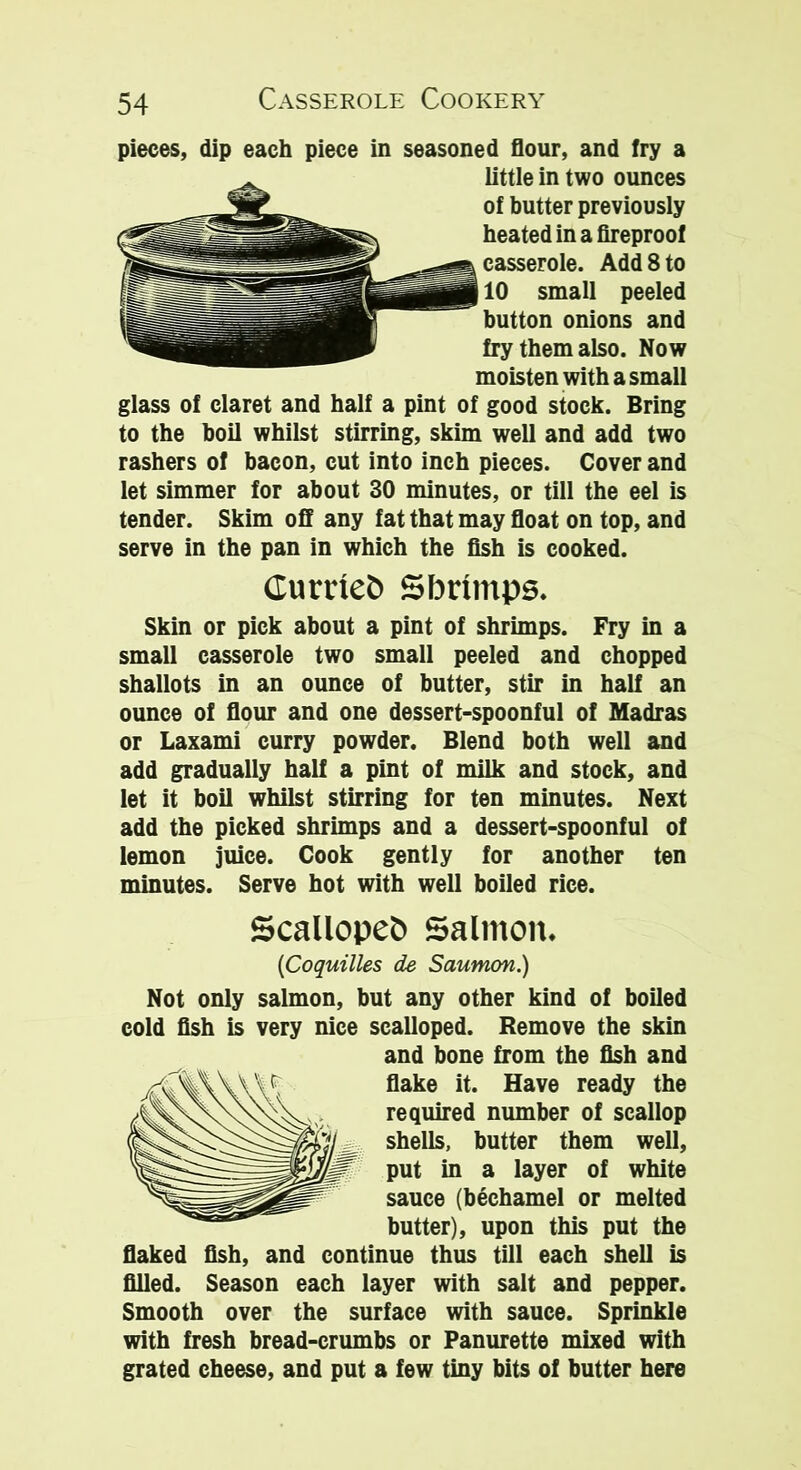 pieces, dip each piece in seasoned flour, and fry a little in two ounces of butter previously heated in a fireproof casserole. Add 8 to 10 small peeled button onions and fry them also. Now moisten with a small glass of claret and half a pint of good stock. Bring to the boil whilst stirring, skim well and add two rashers of bacon, cut into inch pieces. Cover and let simmer for about 30 minutes, or till the eel is tender. Skim off any fat that may float on top, and serve in the pan in which the fish is cooked. Curried Sbrimps. Skin or pick about a pint of shrimps. Fry in a small casserole two small peeled and chopped shallots in an ounce of butter, stir in half an ounce of flour and one dessert-spoonful of Madras or Laxami curry powder. Blend both well and add gradually half a pint of milk and stock, and let it boil whilst stirring for ten minutes. Next add the picked shrimps and a dessert-spoonful of lemon juice. Cook gently for another ten minutes. Serve hot with well boiled rice. Scalloped Salmon. (Coquilles de Saumon.) Not only salmon, but any other kind of boiled cold fish is very nice scalloped. Remove the skin and bone from the fish and flake it. Have ready the required number of scallop shells, butter them well, put in a layer of white sauce (bechamel or melted butter), upon this put the flaked fish, and continue thus till each shell is filled. Season each layer with salt and pepper. Smooth over the surface with sauce. Sprinkle with fresh bread-crumbs or Panurette mixed with grated cheese, and put a few tiny bits of butter here