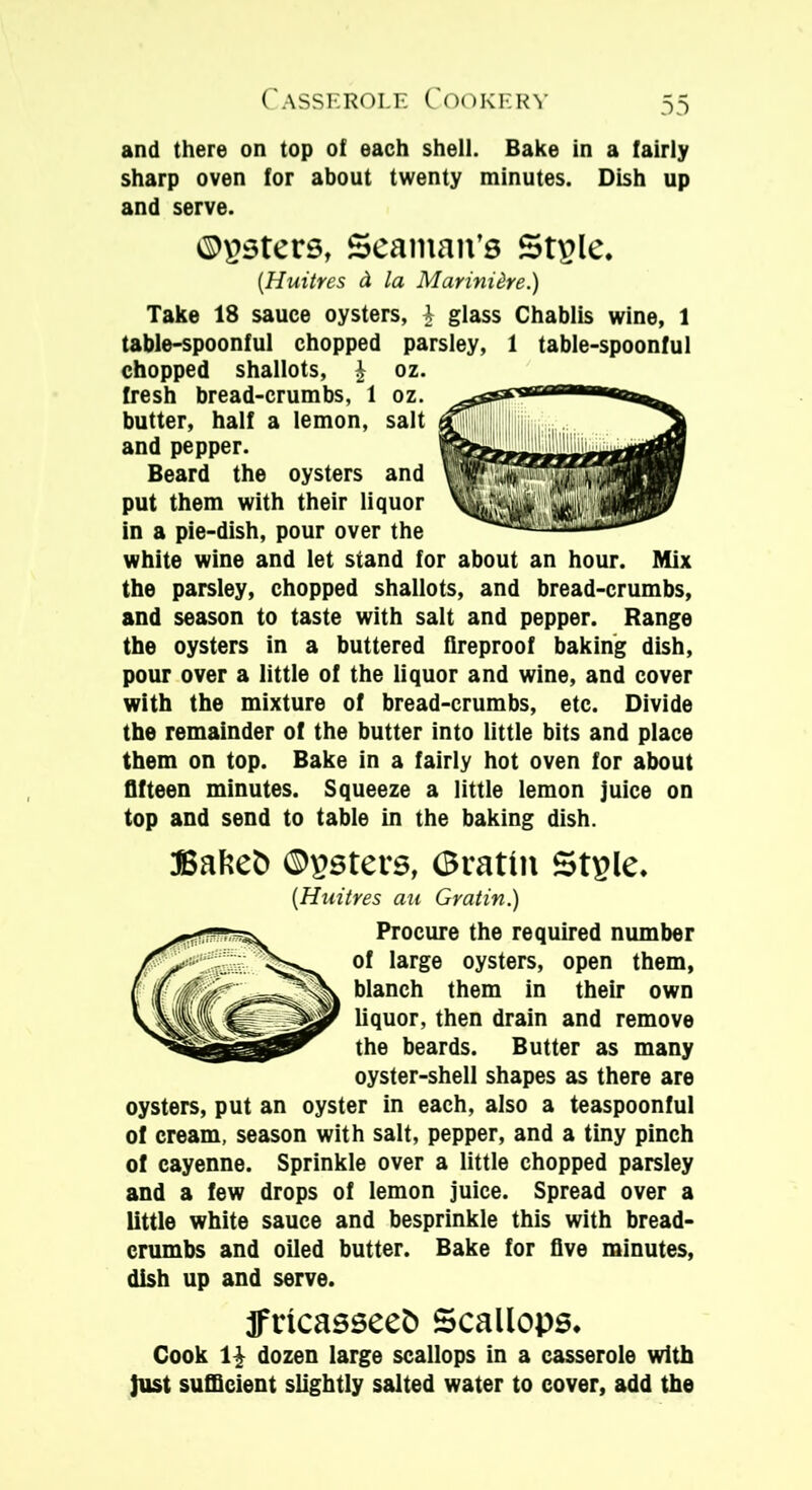 and there on top of each shell. Bake in a fairly sharp oven for about twenty minutes. Dish up and serve. ©£3ters, Seaman’s St£le. (Huitres d la Marini dre.) Take 18 sauce oysters, £ glass Chablis wine, 1 table-spoonful chopped parsley, 1 table-spoonful chopped shallots, £ oz. fresh bread-crumbs, 1 oz. butter, half a lemon, salt and pepper. Beard the oysters and put them with their liquor in a pie-dish, pour over the white wine and let stand for about an hour. Mix the parsley, chopped shallots, and bread-crumbs, and season to taste with salt and pepper. Range the oysters in a buttered fireproof baking dish, pour over a little of the liquor and wine, and cover with the mixture of bread-crumbs, etc. Divide the remainder of the butter into little bits and place them on top. Bake in a fairly hot oven for about fifteen minutes. Squeeze a little lemon juice on top and send to table in the baking dish. JBalsed ©psters, ©ratin Stgle. (Huitres au Gratin.) Procure the required number of large oysters, open them, blanch them in their own liquor, then drain and remove the beards. Butter as many oyster-shell shapes as there are oysters, put an oyster in each, also a teaspoonful of cream, season with salt, pepper, and a tiny pinch of cayenne. Sprinkle over a little chopped parsley and a few drops of lemon juice. Spread over a little white sauce and besprinkle this with bread- crumbs and oiled butter. Bake for five minutes, dish up and serve. fricasseed Scallops. Cook 1£ dozen large scallops in a casserole with just sufficient slightly salted water to cover, add the
