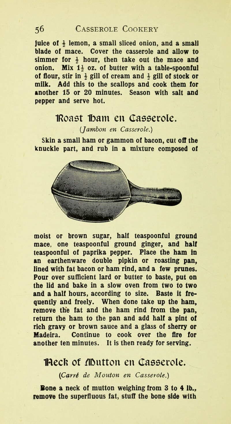 juice of \ lemon, a small sliced onion, and a small blade of mace. Cover the casserole and allow to simmer for \ hour, then take out the mace and onion. Mix \\ oz. of butter with a table-spoonful of flour, stir in \ gill of cream and \ gill of stock or milk. Add this to the scallops and cook them for another 15 or 20 minutes. Season with salt and pepper and serve hot. iRoast ibant en Casserole. (Jambon en Casserole.) Skin a small ham or gammon of bacon, cut off the knuckle part, and rub in a mixture composed of moist or brown sugar, half teaspoonful ground mace, one teaspoonful ground ginger, and half teaspoonful of paprika pepper. Place the ham in an earthenware double pipkin or roasting pan, lined with fat bacon or ham rind, and a few prunes. Pour over sufficient lard or butter to baste, put on the lid and bake in a slow oven from two to two and a half hours, according to size. Baste it fre- quently and freely. When done take up the ham, remove the fat and the ham rind from the pan, return the ham to the pan and add half a pint of rich gravy or brown sauce and a glass of sherry or Madeira. Continue to cook over the fire for another ten minutes. It is then ready for serving. IRecl? of fllMitton en Casserole. (CarrS de Mouton en Casserole.) Bone a neck of mutton weighing from 3 to 4 lb., remove the superfluous fat, stuff the bone side with
