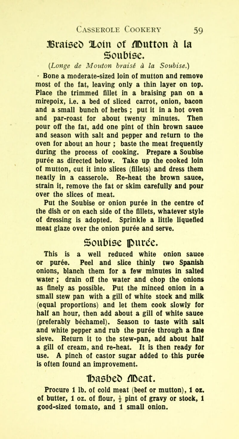 braised Xoiit of /IDutton h la Soubise. (Longe de Mouton braisS d la Soubise.) • Bone a moderate-sized loin of mutton and remove most of the fat, leaving only a thin layer on top. Place the trimmed fillet in a braising pan on a mirepoix, i.e. a bed of sliced carrot, onion, bacon and a small bunch of herbs ; put it in a hot oven and par-roast for about twenty minutes. Then pour off the fat, add one pint of thin brown sauce and season with salt and pepper and return to the oven for about an hour ; baste the meat frequently during the process of cooking. Prepare a Soubise puree as directed below. Take up the cooked loin of mutton, cut it into slices (fillets) and dress them neatly in a casserole. Re-heat the brown sauce, strain it, remove the fat or skim carefully and pour over the slices of meat. Put the Soubise or onion puree in the centre of the dish or on each side of the fillets, whatever style of dressing is adopted. Sprinkle a little liquefied meat glaze over the onion purge and serve. Soubise ipunfe. This is a well reduced white onion sauce or puree. Peel and slice thinly two Spanish onions, blanch them for a few minutes in salted water ; drain off the water and chop the onions as finely as possible. Put the minced onion in a small stew pan with a gill of white stock and milk (equal proportions) and let them cook slowly for half an hour, then add about a gill of white sauce (preferably bechamel). Season to taste with salt and white pepper and rub the purge through a fine sieve. Return it to the stew-pan, add about hall a gill of cream, and re-heat. It is then ready for use. A pinch of castor sugar added to this purge is often found an improvement. ibasbeb /Ibeat. Procure 1 lb. of cold meat (beef or mutton), 1 oz. of butter, 1 oz. of flour, £ pint of gravy or stock, 1 good-sized tomato, and 1 small onion.