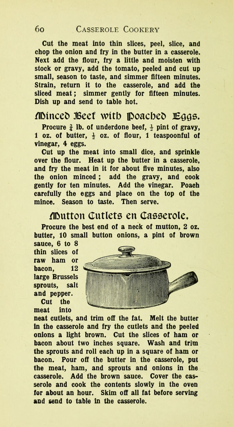Cut the meat into thin slices, peel, slice, and chop the onion and fry in the butter in a casserole. Next add the flour, fry a little and moisten with stock or gravy, add the tomato, peeled and cut up small, season to taste, and simmer fifteen minutes. Strain, return it to the casserole, and add the sliced meat; simmer gently for fifteen minutes. Dish up and send to table hot. Minceb Beef witb poacbeb Eggs. Procure £ lb. of underdone beef, i pint of gravy, 1 oz. of butter, \ oz. of flour, 1 teaspoonful of vinegar, 4 eggs. Cut up the meat into small dice, and sprinkle over the flour. Heat up the butter in a casserole, and fry the meat in it for about five minutes, also the onion minced; add the gravy, and cook gently for ten minutes. Add the vinegar. Poach carefully the eggs and place on the top of the mince. Season to taste. Then serve. Mutton Cutlets en Casserole. Procure the best end of a neck of mutton, 2 oz. butter, 10 small button onions, a pint of brown sauce, 6 to 8 thin slices of raw ham or bacon, 12 large Brussels sprouts, salt and pepper. Cut the meat into neat cutlets, and trim off the fat. Melt the butter In the casserole and fry the cutlets and the peeled onions a light brown. Cut the slices of ham or bacon about two inches square. Wash and trim the sprouts and roll each up in a square of ham or bacon. Pour off the butter in the casserole, put the meat, ham, and sprouts and onions in the casserole. Add the brown sauce. Cover the cas- serole and cook the contents slowly in the oven for about an hour. Skim off all fat before serving and send to table in the casserole.